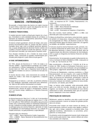 Conhecimentos Bancários
52
99 PRODUTOS E SERVIÇOSPRODUTOS E SERVIÇOS
FINANCEIROSFINANCEIROS
BANCOS - INTRODUÇÃO
No passado, a função básica dos bancos era captar recursos
de quem tinha e emprestar a quem não dispusesse dos mes-
mos, assumindo com isso o risco de crédito.
O BANCO TRADICIONAL
O modelo bancário trazido ao Brasil pelo Império foi o Euro-
peu. Entendiam-se como atividades básicas de um Banco, as
operações de Depósitos e Empréstimos (descontos). Outros
serviços praticamente inexistiam.
Os bancos sempre guardaram, através do tempo, uma carac-
terística excessivamente nobre ou, porque não dizer, austera.
Exemplos desse rigor eram as próprias gerências operacio-
nais, as quais obrigatoriamente deveriam manter contato com
o público e ﬁcavam situadas no fundo das agências, com por-
tas muito bem trancadas, por onde poucos ousariam entrar.
Essa situação estendeu-se até a metade de nosso século,
quando, então, começaram as grandes transformações pro-
vocadas pelo progresso e pela euforia do pós-guerra.
A FASE INTERMEDIÁRIA
Em 1945, através do Decreto-Lei n° 7.293, foi criada a co-
nhecida “SUMOC - Superintendência da Moeda e do Crédito”,
em substituição a critérios inadequados de ﬁscalização, que
tiveram início em 1920, com a Inspetoria Geral de Bancos.
Seu objetivo imediato era exercer o controle do mercado mo-
netário.
O mesmo decreto criava, como instrumento de controle do
volume de crédito e dos meios de pagamento, o depósito
compulsório.
Propagaram-se os bancos e, com eles, os primeiros sintomas
de uma debilitada capacidade empresarial para administrá-
-los. Mais de 500 matrizes funcionavam na ocasião.
Inúmeros bancos encerraram suas atividades. Outros tantos
desapareceram, através de fusões e incorporações. Saneou-
-se e, ao mesmo tempo, solidiﬁcou-se o Sistema Financeiro
Nacional.
O BANCO ATUAL
A reforma bancária de 1964 (Lei n° 4.595, de 31 de dezembro
de 1964) e a Reforma do Mercado de Capitais (Lei n° 4.728,
de 14 de julho de 1965) deﬁniram uma política que procurava
acabar com a controvérsia relativa as instituições Financeiras,
ou seja: evolução no sentido europeu, pela qual os bancos são
as principais peças do sistema ﬁnanceiro, operando em todas
as modalidades de intermediação ﬁnanceira, ou a adoção de
modelo americano, no qual predomina a especialização.
Principais datas de referência:
-1951 - o BNCC - Banco Nacional de Crédito Cooperativo;
-1952 - o BNDES - Banco Nacional de Desenvolvimento Eco-
nômico e Social;
-1959 - as empresas de CFI - Crédito, Financiamento e In-
vestimento;
-1964 - o Banco Central do Brasil;
-1964 - o BNH - Banco Nacional da Habitação;
-1965 - os Bancos de Investimento;
-1969 - as APE - Associação de Poupança e Empréstimo.
Nos anos recentes, foram extintos: o BNCC e o BNH, este
absorvido pela Caixa Econômica Federal.
O Banco do Brasil ﬁcou como banco comercial misto, operan-
do também em longo prazo, enquanto os Bancos da Amazô-
nia (reorganizado em 1966) e do Nordeste (criado em 1962)
exerceram funções típicas de bancos comerciais e de agentes
da SUDAM e da SUDENE, respectivamente.
A estrutura atual do sistema ﬁnanceiro resulta, portanto, des-
sa reforma institucional do biênio 64/65, que criou o Conse-
lho Monetário Nacional e o Banco Central do Brasil, além da
regulamentação das diferentes instituições de intermediação,
entre as quais as integrantes do Sistema Financeiro da Habi-
tação (SFH).
Posteriormente, foi incorporado ao quadro institucional do sis-
tema a Comissão de Valores Mobiliários (CVM), criada pela Lei
n° 6.385, de 7 de fevereiro de 1976.
Mais recentemente, a Resolução n° 1.524/38, de 22 de se-
tembro de 1988, facultou as instituições Financeiras sua or-
ganização como uma única instituição com personalidade ju-
rídica própria, vulgarmente denominada de Banco Múltiplo.
O Processo de Globalização, a abertura econômica e o Plano
Real provocaram, em seu conjunto, com o apoio do PROER,
do FGC, do PROES e da adesão do Brasil ao Acordo da Ba-
sileia, um processo de saneamento, privatização e fusão de
instituições bancárias que, atualmente, podemos dizer que
inicia uma revolução nos métodos e práticas de nossa ativida-
de bancária, sem dúvida, para melhor.
Hoje, os bancos estão mudando, estão procurando deﬁnir
qual o seu nicho de mercado, atacado ou varejo; tipos de
negócios; sua vocação, etc. As necessidades de seus clientes
soﬁsticaram-se muito, demandando maior grau de especiali-
zação e adaptação a essa nova realidade.
PRESTAÇÃO DE SERVIÇOS
Diﬁcilmente, poderá-se identiﬁcar uma data a partir da qual
os bancos passaram a exercer as funções de grandes presta-
dores de serviços.
Procurando atrair sempre um maior número de clientes, os
bancos passaram a oferecer serviços mais rápidos e soﬁstica-
dos, que, com o tempo, acabaram se tornando rotina. Essa
agilização beneﬁciou, sobremaneira, os correntistas, princi-
palmente os institucionais.
Os primeiros carnês de pagamento levaram muito tempo para
serem aceitos pelos bancos. Hoje, existem milhares de convê-
nios assinados com empresas.
 