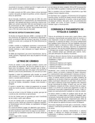 55
Conhecimentos Bancários
assumindo os encargos e também permitir o resgate antes do
prazo, porém com perda de rentabilidade.
O crédito constante do CDB, contra o Banco emissor (principal
e juros), não pode ser objeto de penhora, arresto, sequestro,
busca ou apreensão.
Há no mercado, atualmente, outros tipos de CDB, tais como
CDB Rural (destinam-se exclusivamente aos ﬁnanciamentos
agrícolas e são captados por bancos comerciais e bancos múl-
tiplos com carteira comercial), CDB com taxa ﬂutuante (a taxa
de remuneração do CDB é repactuada a cada 30 dias para
CDB com prazo mínimo de 120 dias, não prevalecendo nesse
caso a TR e sim outras taxas do mercado).
RECIBO DE DEPÓSITO BANCÁRIO (RDB)
Os Recibos de Depósito Bancário (RDB), a exemplo do CDB,
são promessas de pagamento da importância depositada a
prazo, acrescida do valor da correção e dos juros. A correção
é feita de acordo com a variação da TR (Taxa Referencial de
Juros).
O RDB é emitido na modalidade nominativa e intransferível,
com prazo mínimo de 30 dias e tributação sobre os rendi-
mentos nominais a cada renovação ou resgate idênticos à
dos CDBs.
Os RDBs são inegociáveis, por serem intransferíveis, não ha-
vendo, portanto, negociação desse tipo de papel no mercado
secundário.
LETRAS DE CÂMBIO
A letra de câmbio é uma aplicação cambial e encerra com
uma ordem de pagamento. Na letra de câmbio há uma re-
lação entre três pessoas: alguém (sacador) que se dirige a
uma pessoa (sacado) para que este pague certa quantia em
dinheiro a uma terceira (beneﬁciário), em certo dia ou à vista.
Expedida a ordem de pagamento pelo sacador, ao sacado
cabe reconhecer a validade da ordem. Se concorda com essa
ordem, o sacado deverá assiná-la.
Com esta assinatura dá-se aquilo que se domina de aceite
da Letra de Câmbio, vinculando o sacado, como devedor e
obrigado.
É comum o sacador dar a ordem de pagamento ao sacado,
sendo ele mesmo sacador, o beneﬁciário da ordem de paga-
mento.
O ato de se levar a Letra de Câmbio ao sacado, para que ele
a aceite ou não, denomina-se apresentação.
A Letra de Câmbio pode ser garantida por aval e transferida
de um credor a outro, pelo endosso.
A Letra de Câmbio pode ser protestada, por falta de paga-
mento ou aceite, desde que contenha os seguintes requisitos:
a) Denominação Letra de Câmbio, ou equivalente na língua
que for emitida;
b) a soma do dinheiro a pagar, em algarismo e por extenso;
c) o nome da pessoa que deve pagar e o lugar do pagamento;
d) nome da pessoa a quem deve ser paga ou à sua ordem;
e) do sacador ou mandatário especial e do sacado, abaixo do
contexto;
f) data e lugar onde é sacada;
g) com clareza do nome completo, RG ou CPF (se pessoa físi-
ca), CGC (CNPJ) se jurídica e endereço com CEP do devedor.
Não se considera Letra de Câmbio o documento a que falta
qualquer desses requisitos acima.
Em São Paulo, face a julgados e Provimentos da Corregedoria
Geral da Justiça, as letras de câmbio somente serão protesta-
das por falta de pagamento, se aceitas, a não ser que tenham
circulado por endosso. Não pode, assim, ser protestada letra
de câmbio, sem aceite, na qual o sacador e o beneﬁciário
tomador sejam a mesma pessoa.
COBRANÇA E PAGAMENTO DE
TÍTULOS E CARNÊS
Trata-se de prestação de serviço para o qual o Banco cobra
comissões, representando uma grande fonte de recursos e o
mais importante veículo de relacionamento com os clientes
(empresas). A cobrança de títulos é um serviço indispensável
para qualquer banco comercial. Tem por ﬁnalidade, processar
mediante registro a cobrança de títulos entregues ao Banco
através de borderô de cobrança, referentes ao faturamento
das empresas. Para tal são emitidos Bloquetes de Pagamento
e entregues aos sacados, ﬁcando o Banco incumbido do con-
trole, acatando sempre que solicitado pelo cedente, instru-
ções para alterações de cobrança necessárias.
Os Bancos oferecem diversas formas de procedimentos com
custos diferenciados para os cedentes, podendo utilizar das
modalidades a seguir:
• convencional;
• cobrança pré-impressa sem registro;
• cobrança pré-impressa com registro;
• cobrança escritural;
• cobrança por teleprocessamento.
Atualmente, com o avanço da tecnologia, o relacionamento
banco / cliente, no tocante a cobrança de títulos e documen-
to, é praticamente todo automatizado (“cobrança escritura”).
Não há necessidade da duplicata como comprovação da ope-
ração. O cedente informa ao banco os dados completos da
duplicata ou via borderô (impresso padronizado no qual são
dadas as principais indicações de cada título e demais instru-
ções sobre a cobrança) ou por meio magnético (ﬁta, disquete)
ou por transmissão de dados. O banco, por sua vez, emite
os bloqueies (conjunto de ﬁchas, inclusive ﬁcha de compen-
sação) e os remete ao sacado para pagamento na data do
vencimento. Ocorrendo o pagamento pelo sacado, o valor co-
brado será automaticamente creditado em conta do cedente.
Os bancos cobram os títulos em qualquer praça do país. Até
o vencimento, os títulos podem ser pagos em qualquer agên-
cia bancária, funcionando uma das ﬁchas do bloquete (ﬁcha de
compensação) como documento compensável para efeito de
crédito ao banco emissor. Após o vencimento, o pagamento deve
ser feito apenas nas agências do banco emissor do bloquete.
Ocorrendo a liquidação do título após o vencimento, o Banco
cobrará a “comissão de permanência”, calculada sobre os dias
em atraso.
Há diversos tipos de cobrança, destacando-se a cobrança
simples, a cobrança de cheques pré-datados, a cobrança
programada, a cobrança caucionada e a cobrança de títulos
descontados.
 