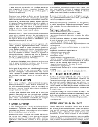 57
Conhecimentos Bancários
O home banking é, basicamente, toda e qualquer ligação en-
tre o computador do cliente e o computador do banco, inde-
pendente de modelo ou tamanho, que permita às partes se
comunicarem a distância.
Através do home banking, o cliente, sem sair de sua casa
ou de seu escritório, tem, entre outros serviços, informações
sobre: saldo e movimentação em conta corrente; saldo e mo-
vimentação de cobrança/contas a pagar; posição, aplicações
e resgates em fundos; operações de empréstimo; cotações de
moedas/índices e bolsas de valores; saldo em caderneta de
poupança. Além disso, pode realizar os pagamentos de suas
contas de cobrança bancária, de concessionárias de serviços,
de tributos e realizar transferências de valores.
Ao mesmo tempo, o cliente pode se comunicar diretamente
com o banco, solicitando alterações dos seus títulos em co-
brança, talões de cheques ou qualquer outro tipo de demanda
não negocial. A comunicação é feita via linha telefônica, quer
seja pública ou privada, ou via cabo.
Mais recentemente, com enorme ganho em segurança, velo-
cidade e qualidade, alguns bancos introduziram a soﬁsticação
da comunicação própria via satélite, com garantia total de co-
nexão. Qualquer equipamento é aceito nestes diálogos, pois
os recursos de informática dos bancos compatibilizam os pro-
tocolos de comunicação de forma automática. A segurança na
transmissão de dados é garantida pelo perﬁl de autorização
que o banco concede, através de uma palavra-chave - pa-
ssword -, que limita o acesso às informações.
O fax também foi incluído, dentro do home banking, como
meio de ligação banco/cliente, com todo o poder da comuni-
cação escrita. A Internet consolidou o processo.
A diversidade de alternativas hoje colocadas pela tecnologia a
serviço dos bancos faz com que possamos ampliar o conceito
do home banking para o do relacionamento entre banco e
cliente, composto por qualquer uma das composições a seguir
que permita a troca rápida e segura de informações entre as
partes.
BANCO VIRTUAL
Com o avanço tecnológico e toda disponibilidade de equipa-
mentos de informática, é a cada dia mais incentivado o uso
dos meios eletrônicos destinados à troca de informações en-
tre bancos e clientes, havendo pois redes de prestação de
serviços totalmente eletrônico.
De modo geral, podemos ainda aﬁrmar que as instituições
bancárias disponibilizam aos seus clientes a quase totalidade
das suas operações de prestação de serviços e investimentos
para o acesso e o conforto dos seus clientes, das suas pró-
prias residências, como verdadeiros bancos virtuais.
A ENTREGA ELETRÔNICA
O home banking representa o avanço da tecnologia na área
de informática, permitindo toda e qualquer ligação entre o
computador do cliente e o computador do banco, indepen-
dentemente de tipo, modelo ou tamanho.
Através desse sistema, que pode ser acessado por telefone,
fax, monitor, micro e pager, o cliente, sem sair de sua casa
ou escritório, pode obter informações sobre saldo e movimen-
tação de sua conta corrente, cobrança de títulos, operações
de empréstimos, transferência de fundos entre contas, con-
tas a pagar, saldo em caderneta de poupança, aplicações e
resgates em fundos de investimentos, cotações de bolsas de
valores, bem como solicitação de talão de cheques.
O acesso às informações via home banking tem sua segu-
rança garantida através de uma palavra-chave (password) de
conhecimento exclusivo do cliente.
Através do remote banking (atendimento fora das agências),
os bancos investem em instalações de atendimento para fa-
cilitar a vida dos clientes, reduzindo trânsito e ﬁlas nas agên-
cias.
As principais mudanças são:
• saques de dinheiro fora das caixas do banco;
• autoatendimento externo tipo Banco 24 Horas;
• pontos de atendimento interno em empresas tipo balcão
eletrônico;
• utilização de cartão magnético ou cheque trocado em redes
de posto de gasolina, redes de lojas etc;
• remessa direta de recursos ao domicílio;
• depósitos fora dos caixas do banco: depósitos expressos em
caixas coletoras;
• depósitos em cheques recolhidos na casa ou no escritório
do cliente;
• depósitos nas redes tipo Banco 24 Horas;
• talões de cheques a domicílio;
• entrega em mãos do cliente;
• entrega via correio;
• débito automático em conta corrente;
• o banco controla e debita na conta do cliente, nos respec-
tivos vencimentos, as contas de concessionárias de serviços
públicos (gás, luz, telefone, água) e de outras empresas;
• pagamentos de contas fora dos caixas do banco;
• terminais de autopagamento;
• coleta de contas em casa ou no escritório para pagamentos
no banco;
• envio de contas a pagar através de fax ou dos Correios.
DINHEIRO DE PLÁSTICO
O dinheiro de plástico será liderado pelos cartões inteligentes
(smartcards) ou cartões de armazenamento, semelhante aos
cartões de crédito na sua aparência eles contêm micro chips
que armazenam unidades digitais de valor que podem ser tro-
cadas por bens e serviços, como o dinheiro tradicional. Esses
cartões também são conhecidos por carteiras eletrônicas, tem
o seu melhor uso como substituto do dinheiro em transações
de pequeno porte.
O avanço da tecnologia em teleprocessamento de dados e o uso
intensivo dos recursos de computação possibilitaram a criação
do dinheiro de plástico, como são conhecidos os cartões mag-
néticos personalizados com características e funções variadas.
Os principais são:
CARTÕES MAGNÉTICOS OU COM “CHIPS”
Emitidos pelos bancos, possibilitam o acesso direto do cliente
aos terminais de autoatendimento para saques (até determi-
nada quantia), consultas de saldos e extratos, transferência
de fundos, resgate e aplicações entre contas correntes e de
investimento, inclusive acesso aos postos do Banco 24 horas.
Os serviços de autoatendimento eletrônico oferecem rapidez
e mais comodidade de acesso e uso para os clientes. Por essa
razão, os bancos investem fortemente em tecnologia, incenti-
 