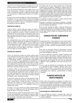 58
Conhecimentos Bancários
vando o seu uso e informando todos os cuidados que os clien-
tes devem observar para a segurança das suas operações.
O uso dos terminais eletrônicos é mais rápido do que o dos
caixas convencionais e minimiza a formação de ﬁlas. Atual-
mente, na maioria das agências, o saguão de entrada destina-
-se exclusivamente a equipamentos eletrônicos de autoaten-
dimento.
Os clientes têm o direito de utilizar os meios convencionais de
atendimento. Por isso, não obstante o avanço da tecnologia,
os bancos, em cumprimento às normas do Banco Central do
Brasil, devem continuar a oferecer o atendimento tradicional,
por guichês de caixa nas agências.
CARTÃO DE DÉBITO
Cartão de débito é aquele usado para saques em espécie e
também no pagamento de transações comerciais; para cada
saque ou pagamento, acontece o débito da quantia corres-
pondente em sua conta-corrente ou poupança. Assim, para
que a transação seja concretizada, há a necessidade de haver
saldo disponível e/ou linha de crédito no momento da compra
ou do saque.
Nos estabelecimentos que contam com terminal eletrônico
para sua utilização (dispositivo semelhante às máquinas de
cartão de crédito), você pode utilizar o cartão de débito para
efetuar pagamentos à vista. A diferença entre esses terminais
e os de cartão de crédito é que eles possuem um pequeno
teclado para que você possa digitar a sua senha - a mesma
que você utiliza nos caixas eletrônicos.
CARTÃO DE CRÉDITO
Trata-se de documento emitido por pessoa jurídica (geral-
mente instituição ﬁnanceira) que credencia o titular do cartão
a adquirir bens ou serviços de terceiros ou a fazer saques
de determinadas quantias, concedendo-lhe ﬁnanciamento
até um certo limite e responsabilizando-se exclusivamente o
emissor do cartão pelo pagamento ao fornecedor ou vende-
dor. A utilização do cartão de crédito, assim como dos cartões
magnéticos em geral, depende de uma senha (código) de co-
nhecimento exclusivo do titular do cartão.
O cartão de crédito, em regra, funciona como um documento
de identiﬁcação, sendo uma pequena peça de plástico, de ta-
manho padronizado, podendo até conter a fotograﬁa do titu-
lar e nele tendo impressos certos dizeres tais como: nome do
órgão emissor, número do cartão, data da emissão, período
de validade, nome e assinatura do titular.
O sistema de cartões de crédito é um tipo especial de ﬁnan-
ciamento e compreende não apenas as pessoas que o inte-
gram; o órgão emissor, o titular do cartão e o vendedor ou
fornecedor, mas também as relações jurídicas que se esta-
belecem entre essas pessoas e as modalidades próprias de
utilização dos cartões.
O emissor é, em regra, uma pessoa jurídica (Administradoras
de Cartões de Crédito) que serve de intermediária entre o
titular do cartão e o fornecedor (vendedor).
O titular assina um contrato de ﬁnanciamento com o emissor,
em que são estabelecidas as cláusulas que regerão a utiliza-
ção do cartão, inclusive quanto ao limite de compras (valor),
taxa de adesão e renovação e juros contratuais.
O emissor, por sua vez, assina contrato com o fornecedor
(pessoa física ou jurídica), regulando as relações entre am-
bos e estabelecendo a forma e condições como irá efetuar o
pagamento das compras realizadas pelos titulares dos cartões
(geralmente a cobrança é feita no ﬁnal de cada mês), inclusi-
ve quanto à remuneração que o emissor cobra do fornecedor
(uma porcentagem sobre o total das vendas) a título de pres-
tação de serviços pelo encaminhamento de novos fregueses e
pela aquisição de créditos do fornecedor.
O contrato de cartões de crédito é sempre feito por prazo
determinado, renovável periodicamente.
Extingue-se, portanto, se não houver renovação e, antecipa-
damente, pela vontade unilateral de qualquer uma das partes,
sem necessidade de justiﬁcação.
Há, em regra, dois tipos de cartão: o cartão de crédito nacio-
nal (para uso somente no território nacional) e o cartão de
crédito internacional, para uso também no exterior, permitin-
do ao titular, efetuar compras em estabelecimento que opere
nesse sistema.
CONCEITOS DE CORPORATE
FINANCE
O apoio ﬁnanceiro a empreendimentos pelo sistema tradicio-
nal, além de garantias reais (hipoteca, caução de ações, etc.),
envolve, também, o compromisso dos controladores pessoas
jurídicas, às vezes, extensivo às pessoas físicas e seus fami-
liares.
Este tipo de abordagem incorpora indiretamente, garantia
de outros ativos pertencentes ao Grupo Econômico, gerando
uma rede interligada de garantias.
O sistema tradicional de garantias, também chamado de full
recourse, porém, não controla o sistema de governo das em-
presas (corporate governança). O ﬂash no momento da aná-
lise do crédito sempre vislumbra cenários com baixo risco.
Instrumentos para mitigação de riscos não são usualmente
utilizados, sendo considerados como riscos inerentes ao ne-
gócio.
Porém, o grau de liberdade dos controladores das empresas
e a exposição de riscos envolvidos, inúmeras vezes, vem a
distorcer estes cenários e o que parecia uma rede confortá-
vel de garantias se transformava numa rede de riscos com
contaminação entre empresas, comprometendo os créditos
concedidos.
FUNDOS MÚTUOS DE
INVESTIMENTO
Temos ainda como produtos de captação, os Fundos de In-
vestimentos que abrigam investimentos do público em geral,
em sistema de fundo de investimento em condomínio aberto,
onde seus participantes são chamados quotistas, participando
em condições sempre igualitária dos rendimentos auferidos
pela administradora do Fundo.
DEFINIÇÃO DE FUNDOS MÚTUOS
É uma comunhão de recursos, constituído sob a forma de
condomínio, destinado à aplicação em uma carteira de títulos
e valores mobiliários.
 