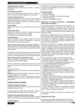 60
Conhecimentos Bancários
Fundos Exclusivos - Outros
Modalidade de Renda Variável com um número : S restrito de
participantes.
FIF Exclusivos para FAC
Fundos de Investimento Financeiro (FIF) que recebem so-
mente recursos de Fundos de Aplicação em Cotas (FAC).
Fundos de Renda Variável
São fundos que aplicam os seus recursos em Ações, Valores
Mobiliários (Debêntures Conversíveis em ações e outros tí-
tulos), índices de Bolsa de Valores, ou em ações de setores
especíﬁcos da economia.
Fundos Mistos
Aplicam parte de seus recursos em Renda Fixa e parte em
Ações.
Fundos Derivativos
Operam com Renda Fixa e/ou Ações, e operam nos mercados
de derivativos, ou buscando proteção (hedge),
ou tomando risco buscando alavancar ganhos.
Fundos Especiais
Podem ser dos tipos Fundos Cambiais, Fundos de Sﬁ. Inves-
timento no Exterior, Fundos de Aposentadoria, e Fundos de
Private Equity, e outros Fundos Especiais
FAPI (Fundo de Aposentadoria Programada Individual)
Fundo de investimento cujo objetivo é constituir para o apli-
cador um plano de complementação da aposentadoria da Pre-
vidência Social.
É considerado um produto de previdência complementar. Tem
benefício ﬁscal de 12% da renda bruta anual, na forma de
desconto na declaração de ajuste anual do Imposto de Renda.
PGBL (Plano Gerador de Benefícios Livre)
Plano de previdência complementar cujo objetivo é formar
poupança com ﬁns de aposentadoria.
Permite o abatimento das aplicações no limite de até 12%
da renda bruta anual na declaração de ajuste do Imposto de
Renda.
Existe em três versões:
Soberano: aplica os recursos apenas em títulos públicos fe-
derais.
Renda ﬁxa: aplica em títulos públicos federais e outros títu-
los com características de renda ﬁxa.
Composto: aplica os recursos em títulos públicos federais,
outros títulos com característica de renda ﬁxa e até 49% em
renda variável.
OUTROS TIPOS DE FUNDOS
Renda Fixa Capital Estrangeiro:
Constituído por ativos de renda ﬁxa, emitidos por empresas e
instituições sediadas no País.
A aquisição das cotas deste fundo é permitida somente a
pessoas jurídicas domiciliadas ou com sede no exterior.
Fundos de Investimento no Exterior (FIEX):
Fundos de investimento domésticos que aplicam no mínimo
80% de seus recursos em títulos da divida externa brasileira.
Fundos Off-Shore:
Formados por carteiras que aplicam recursos disponíveis no
exterior em ativos brasileiros e que tem sede formalmente
localizada no exterior.
Fundos Especiais
• Fundos Imobiliários
• Fundos de Franchising
• Fundos de Investimento em Empresas Emergentes
• Fundos de Privatização
• Fundos de Rentabilidade Garantida
Operações de Crédito, Empréstimos - Modalidades
Oferecidas pelo Mercado
As instituições ﬁnanceiras captam recursos dos agentes eco-
nômicos superavitários e os repassam, sob a forma de em-
préstimos, aos agentes que deles necessitam, dentro das
regras e limitações impostas pelo Banco Central, sendo uma
delas a vinculação de empréstimos totais da instituição ao seu
patrimônio líquido.
Empréstimos são operações de crédito realizadas por estabe-
lecimentos de crédito, beneﬁciando pessoas físicas ou jurídi-
cas, baseadas na capacidade econômica, ﬁnanceira e moral
das mesmas e dos respectivos coobrigados. Os empréstimos
se diferenciam, um dos outros, pela forma de garantia e con-
dições de prazo e pagamento.
Para obter um empréstimo, o solicitante (normalmente cliente
do Banco) necessita preencher a ﬁcha cadastral, formulário
em que se registram os dados da pessoa ou da empresa que
solicita o empréstimo. Com base nesses dados, após veriﬁ-
cado se são verdadeiros e se o solicitante não possui ano-
tações restritivas (títulos protestados ou dívidas não pagas),
gozando de bom conceito, pode o Banco acolher seu pedido
de empréstimo, estabelecendo o limite de crédito e demais
condições contratuais.
Para a concessão de crédito são condições fundamentais:
• idoneidade do beneﬁciário e de seus avalistas ou ﬁadores
comprovada através de ﬁcha cadastral atualizada;
• no caso de sociedade, seja dirigida por elementos possuido-
res de comprovada idoneidade moral e proﬁssional;
• capacidade de pagamento do proponente;
• rentabilidade do empreendimento;
• Participam normalmente das operações de empréstimos;
• empresas industriais, comerciais e de prestação de serviços
- as legalmente registradas como ﬁrmas individuais, ou cons-
tituídas como pessoas jurídicas, inclusive as sociedades civis
com ﬁns lucrativos;
• sociedade cooperativas;
• produtores rurais - pessoas físicas ou jurídcas (ainda que
estas sejam constituídas sob a forma de sociedade anônima),
que explorem atividades agropecuárias;
• particulares - demais pessoas físicas que auﬁram rendimen-
tos de capital ou de trabalho, a exemplo de proprietários, di-
rigentes ou componentes de sociedades, proﬁssionais liberais
ou autônomos assalariados;
• Estados, Municípios e entidades da administração indireta
(autarquias, empresas públicas e sociedades de economia
mista - federais, estaduais e municipais).
Entre várias modalidades de empréstimos, podemos destacar
as seguintes:
Empréstimo em Conta
Empréstimos Contratados antes da Utilização de Recursos.
Nestas modalidades de empréstimos o cliente tem condições
 