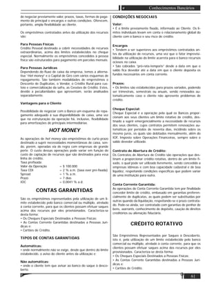 61
Conhecimentos Bancários
de negociar previamente valor, prazos, taxas, formas de paga-
mento do principal e encargos e outras condições. Oferecem,
portanto, ampla ﬂexibilidade ao cliente.
Os empréstimos contratados antes da utilização dos recursos
são:
Para Pessoas Físicas
Crédito Pessoal destinado a cobrir necessidades de recursos
extraordinárias, acima dos limites estabelecidos no cheque
especial. Normalmente os empréstimos concedidos à pessoa
física são estruturados para pagamento em parcelas mensais.
Para Pessoas Jurídicas
Dependendo do ﬂuxo de caixa da empresa, temos a alterna-
tiva “Hot money” e o Capital de Giro com vários esquemas de
repagamento. São também modalidades de empréstimos o
Desconto de Duplicatas, o Vendor, o Crédito Rural para cus-
teio e comercialização da safra, as Cessões de Crédito. Estes,
devido a peculiaridades que apresentam, serão analisados
separadamente.
Vantagens para o Cliente
Possibilidade de negociar com o Banco um esquema de repa-
gamento adequado à sua disponibilidade de caixa, uma vez
que na estruturação da operação há, inclusive, ﬂexibilidade
para amortizações de principais intermediárias.
HOT MONEY
As operações de hot money são empréstimos de curto prazo
destinado a suprir necessidades momentâneas de caixa, sen-
do, porém, operadas via de regra com empresas de grande
porte. O custo dessas operações pode variar em função do
custo de captação de recursos que são destinados para essa
linha de crédito.
Taxa preﬁxada:
Valor da Operação = $ 100.000
Taxa CDI = 2 % a.m. (taxa over pré-ﬁxada)
Spread = 1 % a.m.
Prazo = 7 dias
IOC = 0,0041 % a.d.
CONTAS GARANTIDAS
São os empréstimos representados pela utilização de um li-
mite estabelecido pelo banco comercial ou múltiplo, atrelado
à conta corrente, para que os clientes possam efetuar saques
acima dos recursos por eles provisionados. Caracteriza-se
desta forma:
• Os Cheques Especiais Destinados a Pessoas Físicas;
• As Contas Corrente Garantidas destinadas a Pessoas Jurí-
dicas e;
• Cartões de Crédito.
TIPOS DE CONTAS GARANTIDAS
Automáticas:
• onde normalmente não se exige, desde que dentro do limite
estabelecido, o aviso do cliente antes da utilização e;
Não automáticas:
• onde o cliente tem que avisar ao banco do saque à desco-
berto.
CONDIÇÕES NEGOCIAIS
Valor:
• É o limite previamente ﬁxado, informado ao Cliente. Os li-
mites individuais levam em conta o relacionamento global do
cliente com o banco e seu risco de crédito.
Encargos
• Tendem a ser superiores aos empréstimos contratados an-
tes da utilização de recursos, uma vez que o fator imprevisi-
bilidade na utilização do limite acarreta para o banco recursos
ociosos no caixa.
• São cobrados “pró-rata-temporis” desde a data em que o
saldo ﬁca devedor até a data em que o cliente deposita os
fundos necessários em conta corrente.
Prazos:
• Os limites são estabelecidos para prazos variados, podendo
ser trimestrais, semestrais ou anuais, sendo renovados au-
tomaticamente caso o cliente não apresente problemas de
crédito.
Cheque Especial:
Cheque Especial é a operação pela qual os Bancos propor-
cionam aos seus clientes um limite rotativo de crédito, des-
tinado a suprir emergencialmente a necessidade de recursos
dos seus clientes, cujos contratos permitem renovações au-
tomáticas por períodos de noventa dias, incidindo sobre os
mesmo juros, os quais são debitados mensalmente, além do
IOF, Imposto sobre Operações Financeiras, sempre sobre o
saldo devedor utilizado.
Contrato de Abertura de Crédito:
Os Contratos de Abertura de Crédito são operações que des-
tinam a proporcionar crédito rotativo, dentro de um limite ﬁ-
xado, o qual pode ser utilizado livremente, sendo concedido a
empresas idôneas e com boa capacidade cadastral e de boa
liquidez, respeitando condições especíﬁcas que podem variar
de uma instituição para outra.
Conta Corrente Garantida:
As operações de Conta Corrente Garantida tem por ﬁnalidade
conceder limite de crédito, embasado em garantias preferen-
cialmente de duplicatas, as quais podem ser substituídas por
outras quando da liquidação, respeitando-se o prazo contrata-
do. Pode-se ainda, ser contratado com garantias de penhor de
bens, warrants, conhecimento de depósito, caução de direitos
creditórios ou alienação ﬁduciária.
CRÉDITO ROTATIVO
São Empréstimos Representados por Saques à Descoberto,
isto é, pela utilização de um limite estabelecido pelo banco
comercial ou múltiplo, atrelado à conta corrente, para que os
clientes possam efetuar saques acima dos recursos por eles
provisionados. Caracteriza-se desta forma:
• Os Cheques Especiais Destinados a Pessoas Físicas;
• As Contas Corrente Garantidas destinadas a Pessoas Jurí-
dicas e;
• Cartões de Crédito.
 