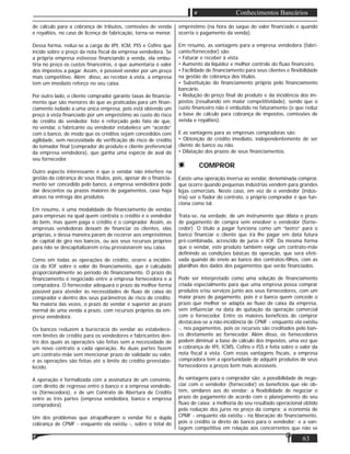 63
Conhecimentos Bancários
de cálculo para a cobrança de tributos, comissões de venda
e royalties, no caso de licença de fabricação, torna-se menor.
Dessa forma, reduz-se a carga de IPI, ICM, PIS e Coﬁns que
incide sobre o preço da nota ﬁscal da empresa vendedora. Se
a própria empresa estivesse ﬁnanciando a venda, ela embu-
tiria no preço os custos ﬁnanceiros, o que aumentaria o valor
dos impostos a pagar. Assim, é possível vender por um preço
mais competitivo. Além disso, ao receber à vista, a empresa
tem um imediato reforço no seu caixa.
Por outro lado, o cliente comprador garante taxas de ﬁnancia-
mento que são menores do que as praticadas para um ﬁnan-
ciamento isolado a uma única empresa, pois está obtendo um
preço à vista ﬁnanciado por um empréstimo ao custo do risco
de crédito do vendedor. Isto é reforçado pelo fato de que,
no vendar, o fabricante ou vendedor estabelece um “acordo”
com o banco, de modo que os créditos sejam concedidos com
agilidade, sem necessidade de veriﬁcação do risco de crédito
do tomador ﬁnal (comprador do produto e cliente preferencial
da empresa vendedora), que ganha uma espécie de aval do
seu fornecedor.
Outro aspecto interessante é que o vendar não interfere na
gestão da cobrança de seus títulos, pois, apesar de o ﬁnancia-
mento ser concedido pelo banco, a empresa vendedora pode
dar descontos ou prazos maiores de pagamentos, caso haja
atraso na entrega dos produtos.
Em resumo, é uma modalidade de ﬁnanciamento de vendas
para empresas na qual quem contrata o crédito é o vendedor
do bem, mas quem paga o crédito é o comprador. Assim, as
empresas vendedoras deixam de ﬁnanciar os clientes, elas
próprias, e dessa maneira param de recorrer aos empréstimos
de capital de giro nos bancos, ou aos seus recursos próprios
para não se descapitalizarem e/ou pressionarem seu caixa.
Como em todas as operações de crédito, ocorre a incidên-
cia do IOF sobre o valor do ﬁnanciamento, que é calculado
proporcionalmente ao período do ﬁnanciamento. O prazo do
ﬁnanciamento é negociado entre a empresa fornecedora e a
compradora. O fornecedor adequará o prazo da melhor forma
possível para atender às necessidades de ﬂuxo de caixa do
comprador e dentro dos seus parâmetros de risco de crédito.
Na maioria das vezes, o prazo do vendar é superior ao prazo
normal de uma venda a prazo, com recursos próprios da em-
presa vendedora.
Os bancos reduzem a burocracia do vendar ao estabelece-
rem limites de crédito para os vendedores e fabricantes den-
tro dos quais as operações são feitas sem a necessidade de
um novo contrato a cada operação. As duas partes fazem
um contrato-mãe sem mencionar prazo de validade ou valor,
e as operações são feitas até o limite do crédito preestabe-
lecido.
A operação é formalizada com a assinatura de um convênio,
com direito de regresso entre o banco e a empresa vendedo-
ra (fornecedora), e de um Contrato de Abertura de Crédito
entre as três partes (empresa vendedora, banco e empresa
compradora).
Um dos problemas que atrapalharam o vendar foi a dupla
cobrança de CPMF - enquanto ela existiu -, sobre o total do
empréstimo (na hora do saque do valor ﬁnanciado e quando
ocorria o pagamento da venda).
Em resumo, as vantagens para a empresa vendedora (fabri-
cante/fornecedor) são:
• Faturar e receber à vista.
• Aumento da liquidez e melhor controle do ﬂuxo ﬁnanceiro.
• Facilidade de ﬁnanciamento para seus clientes e ﬂexibilidade
na gestão de cobrança dos títulos.
• Substituição do ﬁnanciamento próprio pelo ﬁnanciamento
bancário.
• Redução do preço ﬁnal do produto e da incidência dos im-
postos (resultando em maior competitividade), sendo que o
custo ﬁnanceiro não é embutido no faturamento (o que reduz
a base de cálculo para cobrança de impostos, comissões de
venda e royalties).
E as vantagens para as empresas compradoras são:
• Obtenção de crédito imediato, independentemente de ser
cliente do banco ou não.
• Dilatação dos prazos de seus ﬁnanciamentos.
COMPROR
Existe uma operação inversa ao vendar, denominada compror,
que ocorre quando pequenas indústrias vendem para grandes
lojas comerciais. Neste caso, em vez de o vendedor (indús-
tria) ser o ﬁador do contrato, o próprio comprador é que fun-
ciona como tal.
Trata-se, na verdade, de um instrumento que dilata o prazo
de pagamento de compra sem envolver o vendedor (forne-
cedor). O título a pagar funciona como um “lastro” para o
banco ﬁnanciar o cliente que irá lhe pagar em data futura
pré-combinada, acrescido de juros e IOF. Da mesma forma
que o vendar, este produto também exige um contrato-mãe
deﬁnindo as condições básicas da operação, que será efeti-
vada quando do envio ao banco dos contratos-ﬁlhos, com as
planilhas dos dados dos pagamentos que serão ﬁnanciados.
Pode ser interpretado como uma solução de ﬁnanciamento
criada especialmente para que uma empresa possa comprar
produtos e/ou serviços junto aos seus fornecedores, com um
maior prazo de pagamento, pois é o banco quem concede o
prazo que melhor se adapta ao ﬂuxo de caixa da empresa,
sem inﬂuenciar na data de quitação da operação comercial
com o fornecedor. Entre os maiores benefícios do compror
destacava-se a não-incidência de CPMF - enquanto ela existiu
-, nos pagamentos, pois os recursos são creditados pelo ban-
co diretamente ao fornecedor. Além disso, os fornecedores
podem diminuir a base de cálculo dos impostos, uma vez que
a cobrança de IPI, ICMS, Coﬁns e ISS é feita sobre o valor da
nota ﬁscal à vista. Com essas vantagens ﬁscais, a empresa
compradora tem a oportunidade de adquirir produtos de seus
fornecedores a preços bem mais acessíveis.
As vantagens para o comprador são: a possibilidade de nego-
ciar com o vendedor (fornecedor) os benefícios que ele ob-
tém, similares aos do vendar; a ﬂexibilidade de negociar o
prazo de pagamento de acordo com o planejamento do seu
ﬂuxo de caixa; a melhoria do seu resultado operacional obtido
pela redução dos juros no preço da compra; a economia de
CPMF - enquanto ela existiu - na liberação do ﬁnanciamento,
pois o crédito ia direto do banco para o vendedor; e a van-
tagem competitiva em relação aos concorrentes que não se
 
