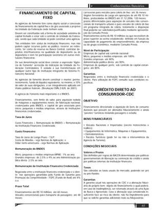 65
Conhecimentos Bancários
FINANCIAMENTO DE CAPITAL
FIXO
As agências de fomento têm como objeto social a concessão
de ﬁnanciamento de capital ﬁxo e de giro associado a projetos
na Unidade da Federação onde tenham sede.
Devem ser constituídas sob a forma de sociedade anônima de
capital fechado e estar sob o controle de Unidade da Federa-
ção, sendo que cada Unidade só pode constituir uma agência.
Tais entidades têm status de instituição ﬁnanceira, mas não
podem captar recursos junto ao público, recorrer ao redes-
conto, ter conta de reserva no Banco Central, contratar de-
pósitos interﬁnanceiros na qualidade de depositante ou de
depositária e nem ter participação societária em outras insti-
tuições ﬁnanceiras.
De sua denominação social deve constar a expressão “Agên-
cia de Fomento” acrescida da indicação da Unidade da Fe-
deração Controladora. É vedada a sua transformação em
qualquer outro tipo de instituição integrante do Sistema Fi-
nanceiro Nacional.
As agências de fomento devem constituir e manter, perma-
nentemente, fundo de liquidez equivalente, no mínimo, a 10%
do valor de suas obrigações, a ser integralmente aplicado em
títulos públicos federais. (Resolução CMN 2.828, de 2001).
A agência de Fomento mais importante é o BNDES.
Financiamentos, sem limite de valor, para aquisição isolada
de máquinas e equipamentos novos, de fabricação nacional,
credenciados pelo BNDES, e capital de giro associado para
micro, pequenas e médias empresas, através de instituições
ﬁnanceiras credenciadas.
Taxa de Juros
Custo Financeiro + Remuneração do BNDES + Remuneração
da Instituição Financeira Credenciada.
Custo Financeiro
Taxa de Juros de Longo Prazo - TJLP;
Cesta de Moedas - veja Normas de Aplicação; e
Dólar norte-americano - veja Normas de Aplicação.
Remuneração do BNDES
Micro, pequenas e médias empresas-MPME: 1% ao ano;
Grandes empresas: de 2,5% a 4% ao ano Administração pú-
blica direta: 2,5% ao ano.
Remuneração da Instituição Financeira Credenciada
Negociada entre a instituição ﬁnanceira credenciada e o clien-
te; nas operações garantidas pelo Fundo de Garantia para
Promoção da Competitividade - FGPC (Fundo de Aval) até 4%
a.a.
Prazo Total
Financiamentos até R$ 10 milhões: até 60 meses;
Veículos convencionais para transporte de passageiro: até 48
meses;
carrocerias para veículos para coleta de lixo: até 36 meses;
Vagões ferroviários de carga em operações de até R$ 10 mi-
lhões, protocoladas no BNDES até 31.12.2006: 120 meses;
prazos diferenciados para aquisição de veículos não conven-
cionais de transporte urbano e para veículos de coleta de lixo
em programa integrado de coleta, tratamento e disposição
ﬁnal poderão ser solicitados/justiﬁcados mediante apresenta-
ção da Consulta Prévia;
ﬁnanciamentos acima de R$ 10 milhões ou que necessitem de
prazo superior ao acima estabelecido: deﬁnido em função da
capacidade de pagamento do empreendimento, da empresa
ou do grupo econômico, mediante Consulta Prévia.
Nível de Participação
Empresas de capital sob controle nacional:
Micro, pequenas e médias empresas: até 100%.
Grandes empresas: até 80%.
Administração pública direta: até 90%.
Empresas de qualquer porte, sob controle de capital estran-
geiro: até 80%.
Garantias
Negociadas entre a instituição ﬁnanceira credenciada e o
cliente. Para utilização do FGPC consulte suas condições es-
pecíﬁcas.
CRÉDITO DIRETO AO
CONSUMIDOR-CDC
OBJETIVO
Financiamento direcionado a aquisição de bens de consumo
duráveis que possam ser alienados ﬁduciariamente e ainda
“pacotes” turísticos incluindo passagens e estadia.
BENS FINANCIÁVEIS
• Veículos Nacionais e Importados (exceto motocicletas e
traillers).
• Equipamentos de Informática, Máquinas e Equipamentos.
• Eletrodomésticos.
• Pacotes Turísticos (pode ter ou não a interveniência da
Agência de Turismo).
CONDIÇÕES NEGOCIAIS
Valores e Prazos
São deﬁnidos por regras do BACEN determinadas por políticas
governamentais de liberação ou contenção do crédito e ainda
por políticas internas da instituição ﬁnanceira.
Taxas
São cobradas as taxas usuais de mercado, podendo ser pré
ou pós-ﬁxadas.
Garantias
A garantia usual nas operações de CDC é a alienação ﬁduci-
ária do próprio bem, objeto do ﬁnanciamento o qual poderá,
em caso de inadimplência, ser retomado através de uma Ação
de Busca e Apreensão. Caso a alienação seja considerada in-
suﬁciente face ao risco do cliente, não há impedimento para
que se solicite garantias adicionais reais ou ﬁdejussórias.
 