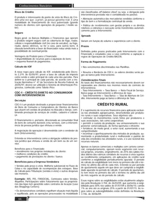 66
Conhecimentos Bancários
Risco de Crédito
O produto é interessante do ponto de vista de Risco de Cré-
dito uma vez que: a priori, já possui garantia real. É uma
modalidade de ﬁnanciamento de risco pulverizado (grande
número de clientes com operações de pequeno / médio va-
lor).
Seguro
Regra geral: os Bancos Múltiplos e Financeiras que operam
o produto exigem seguro com as coberturas de fogo, roubo,
colisão e responsabilidade civil (no caso de veículos), ou fogo,
roubo, danos elétricos, se for o caso, para outros bens. A
cláusula beneﬁciária a favor do ﬁnanciador reduz ainda mais a
possibilidade de eventual perda.
Vantagens do Produto para o Financiado:
• disponibilidade de recursos para a aquisição de bens;
• esquema ﬂexível de pagamentos.
Cálculo do IOF
A nova regra para cálculo do IOF, estabelecida pelo Decre-
to 2.219, de 02/05/97, prevê a base de cálculo do imposto
como sendo o valor principal de cada uma das parcelas. Para
deﬁnir-se o principal de cada parcela, de acordo com a ins-
trução Normativa n° 47 da Secretaria da Receita Federal, de
20/05/97, deverá ser utilizado o Sistema de Amortização Pro-
gressiva, conhecido como Tabela Price.
CDC-I - CRÉDITO DIRETO AO CONSUMIDOR
COM INTERVENIÊNCIA
Deﬁnição
CDC-I é um produto destinado a proporcionar ﬁnanciamentos
de Bens de Consumo a Compradores de Clientes do Banco
que atuem em vendas de produtos no Atacado e Varejo, com-
binando prestação de serviços de crédito, cadastro e cobran-
ça.
O ﬁnanciamento é, portanto, direcionado ao consumidor ﬁnal
de bens de consumo duráveis e/ou serviços, com a interveni-
ência da pessoa jurídica que efetuou a venda.
A negociação da operação é desenvolvida com o vendedor do
bem (Interveniente).
Entenda-se interveniência como a obrigação solidária da pes-
soa jurídica que efetuou a venda de um bem ou de um ser-
viço.
Benefícios para o Financiado:
• atendimento nas próprias instalações do cliente;
• melhores condições de crédito;
• pagamento de prestações no cliente / banco.
Benefícios para a Empresa Vendedora
• Vendas pelo preço à vista. Melhoria substancial no Fluxo de
Caixa e na capacidade de recomposição dos estoques. Base
de Cálculo para Tributação (vendas à vista) e outras despesas
são menores.
Exemplo: IMS, PIS, FINSOCIAL, Comissões sobre Vendas,
Royalties, Participações sobre Faturamento que os proprietá-
rios das lojas tem garantido sobre contratos de locação (caso
dos Shoppings Centers).
• Os demonstrativos contábeis espelham situação mais liquida
e equilibrada, pois as operações processadas na modalidade
são classiﬁcadas off balance sheef, ou seja, a obrigação pela
interveniência prestada não é contabilizada no passivo.
• Alienação automática das mercadorias vendidas conforme o
tipo de bem e a formalização contratual da venda.
• Política de recebimentos com gestão própria e os direitos
relativos a cobrança e execução serão transferidos automati-
camente para a Interveniente.
Spreads
Variam em função do volume e experiência com o cliente.
Prazos
Deﬁnidos pelos prazos praticados pelo Interveniente com o
Financiado e estudados caso a caso conforme a captação e
regras de Operações de Crédito BACEN.
Forma de Pagamento
• Nos vencimentos discriminados nas Planilhas.
• Resumo e Borderôs de CDC-I, os valores devidos serão pa-
gos ao banco pelo Interveniente.
Considerações Finais
As taxas dos ﬁnanciamentos não necessariamente devem ser
repassadas aos clientes nos mesmos níveis do contrato de
interveniência:
- Taxa Interveniente > Taxa Banco -> Nota Fiscal de Serviço.
Banco paga ao Interveniente a diferença de taxa.
- Taxa Interveniente < Taxa Banco -> Taxa de Abertura de Cré-
dito. Interveniente paga ao banco a diferença de Taxa.
CRÉDITO RURAL
É o suprimento de recursos ﬁnanceiros para aplicação exclusi-
va nas atividades agropecuárias, desenvolvidas por produto-
res rurais e suas cooperativas. Seus objetivos são:
• estimular os investimentos rurais feitos por produtores e
suas associações, tais como cooperativas;
• permitir o custeio da produção, seu armazenamento e sua
posterior comercialização, de forma oportuna e eﬁciente;
• fortalecer, de modo geral, o setor rural, aumentando a sua
competitividade;
• incentivar o aperfeiçoamento dos métodos de produção, au-
mentando a produtividade rural e melhorando o padrão de
vida dos envolvidos nas atividades rurais, e o uso racional dos
recursos naturais.
Apenas os bancos comerciais e múltiplos com carteira comer-
cial, compulsoriamente, operam neste segmento com recur-
sos próprios, oriundos, originalmente, de 25% dos saldos mé-
dios diários das rubricas contábeis de recursos à vista sujeitos
ao recolhimento compulsório, em aplicações de crédito rural
conforme a exigibilidade periodicamente apurada. O período
de cálculo da exigibilidade tem início no primeiro dia útil e tér-
mino no último dia útil de cada mês. Entende-se por período
de ajustamento aquele em que deve ser cumprida a exigibili-
dade apurada no período de cálculo. O período de ajustamen-
to tem início no primeiro dia útil e término no último dia útil
do mês seguinte ao do período de cálculo.
Essas regras sobre as exigibilidades estão atualmente adapta-
das pela Resolução 3.704, de 26/03/09, que aumenta a exigi-
bilidade para 30% nos saldos de 01/07/09 a 30/06/10, caindo
1% ao ano até os originais 25% a partir de 01/07/15. As re-
gras sobre as subexigibilidades estão deﬁnidas na Resolução
3.746, de 30/06/09.
 