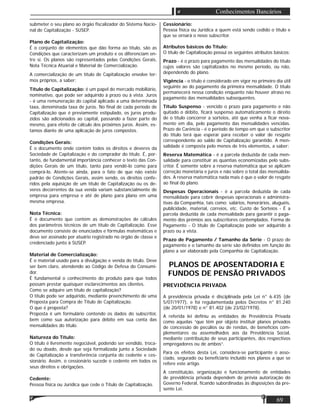 69
Conhecimentos Bancários
submeter o seu plano ao órgão ﬁscalizador do Sistema Nacio-
nal de Capitalização - SUSEP.
Plano de Capitalização:
É o conjunto de elementos que dão forma ao título, são as
Condições que caracterizam um produto e os diferenciam en-
tre si. Os planos são representados pelas Condições Gerais,
Nota Técnica Atuarial e Material de Comercialização.
A comercialização de um título de Capitalização envolve ter-
mos próprios, a saber:
Título de Capitalização: é um papel do mercado mobiliário,
nominativo, que pode ser adquirido à prazo ou à vista. Juros
- é uma remuneração do capital aplicado a uma determinada
taxa, denominada taxa de juros. No ﬁnal de cada período de
Capitalização que é previamente estipulado, os juros produ-
zidos são adicionados ao capital, passando a fazer parte do
mesmo, para efeito de cálculo dos próximos juros. Assim, es-
tamos diante de uma aplicação de juros compostos.
Condições Gerais:
É o documento onde contém todos os direitos e deveres da
Sociedade de Capitalização e do comprador do título. É, por-
tanto, de fundamental importância conhecer o texto das Con-
dições Gerais de um título, tanto para vendê-lo como para
comprá-lo. Atente-se ainda, para o fato de que não existe
padrão de Condições Gerais, assim sendo, os direitos confe-
ridos pela aquisição de um título de Capitalização ou os de-
veres decorrentes da sua venda variam substancialmente de
empresa para empresa e até de plano para plano em uma
mesma empresa.
Nota Técnica:
É o documento que contém as demonstrações de cálculos
dos parâmetros técnicos de um título de Capitalização. Esse
documento consiste de enunciados e fórmulas matemáticas e
deve ser assinado por atuário registrado no órgão de classe e
credenciado junto à SUSEP.
Material de Comercialização:
É o material usado para a divulgação e venda do título. Deve
ser bem claro, atendendo ao Código de Defesa do Consumi-
dor.
É fundamental o conhecimento do produto para que todos
possam prestar quaisquer esclarecimentos aos clientes.
Como se adquire um título de capitalização?
O título pode ser adquirido, mediante preenchimento de uma
Proposta para Compra de Título de Capitalização.
O que é proposta?
Proposta é um formulário contendo os dados do subscritor,
bem como sua autorização para débito em sua conta das
mensalidades do título.
Natureza do Título:
O título é livremente negociável, podendo ser vendido, troca-
do ou doado, desde que seja formalizada junto a Sociedade
de Capitalização a transferência conjunta do cedente e ces-
sionário. Assim, o cessionário sucede o cedente em todos os
seus direitos e obrigações.
Cedente:
Pessoa física ou Jurídica que cede o Título de Capitalização.
Cessionário:
Pessoa física ou Jurídica a quem está sendo cedido o título e
que se ornará o novo subscritor.
Atributos básicos do Título:
O título de Capitalização possui os seguintes atributos básicos:
Prazo - é o prazo para pagamento das mensalidades do título
cujos valores são capitalizados no mesmo período, ou não,
dependendo do plano.
Vigência - o título é considerado em vigor no primeiro dia útil
seguinte ao do pagamento da primeira mensalidade. O título
permanecerá nessa condição enquanto não houver atraso no
pagamento das mensalidades subsequentes.
Título Suspenso - vencido o prazo para pagamento e não
quitado o débito, ﬁcará suspenso automaticamente o direito
de o título concorrer a sorteios, até que venha a ﬁcar nova-
mente em dia, pelo pagamento das mensalidades vencidas.
Prazo de Carência - é o período de tempo em que o subscritor
do título terá que esperar para receber o valor de resgate
correspondente ao saldo de Capitalização garantido. A men-
salidade é composta pelo menos de três elementos, a saber:
Reserva Matemática - é a parcela deduzida de cada men-
salidade para constituir as quantias economizadas pelo subs-
critor. É somente sobre a reserva matemática que se aplicam
correção monetária e juros e não sobre o total das mensalida-
des. A reserva matemática nada mais é que o valor de resgate
ao ﬁnal do plano.
Despesas Operacionais - é a parcela deduzida de cada
mensalidade para cobrir despesas operacionais e administra-
tivas da Companhia, tais como: salários, honorários, aluguéis,
publicidade, material, correios, etc. Custo de Sorteios - É a
parcela deduzida de cada mensalidade para garantir o paga-
mento dos prémios aos subscritores contemplados. Forma de
Pagamento - O título de Capitalização pode ser adquirido à
prazo ou a vista.
Prazo de Pagamento / Tamanho da Série - O prazo de
pagamento e o tamanho da série são deﬁnidos em função do
plano a ser elaborado pela Companhia de Capitalização.
PLANOS DE APOSENTADORIA E
FUNDOS DE PENSÃO PRIVADOS
PREVIDÊNCIA PRIVADA
A previdência privada é disciplinada pela Lei n° 6.435 (de
5/07/1977), e foi regulamentada pelos Decretos n° 81.240
(de 20/01/1978) e n° 81.402 (de 23/02/1978).
A referida lei deﬁniu as entidades de Previdência Privada
como aquelas “que têm por objeto instituir planos privados
de concessão de pecúlios ou de rendas, de benefícios com-
plementares ou assemelhados aos da Previdência Social,
mediante contribuição de seus participantes, dos respectivos
empregadores ou de ambos”.
Para os efeitos desta Lei, considera-se participante o asso-
ciado, segurado ou beneﬁciário incluído nos planos a que se
refere este artigo.
A constituição, organização e funcionamento de entidades
de previdência privada dependem de prévia autorização do
Governo Federal, ﬁcando subordinadas às disposições da pre-
sente Lei.
 