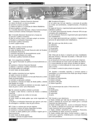 Conhecimentos Bancários
72
EXERCÍCIOSEXERCÍCIOS1010
01. Compõem o Sistema Financeiro Nacional:
a) o Banco do Brasil e os bancos privados.
b) somente os bancos privados.
c) a Bolsa de Valores e a Comissão de Valores Mobiliários.
d) bancos públicos e privados.
e) o Conselho Monetário Nacional, o Banco Central do Brasil,
o Banco do Brasil e demais instituições ﬁnanceiras.
02. O Conselho Monetário Nacional tem a função de:
a) executar a política econômica.
b) ditar as normas e fazer o mercado cumprir as mesmas.
c) ﬁscalizar as instituições ﬁnanceiras.
d) formular a política monetária.
e) emitir o papel-moeda.
03. Cabe ao Banco Central do Brasil:
a) fabricar o papel-moeda.
b) cuidar da liquidez do mercado ﬁnanceiro além de ﬁscalizar
as instituições ﬁnanceiras.
c) coordenar operações de desenvolvimento social.
d) criar novas instituições de crédito.
e) formular a política monetária do Brasil.
04. E de competência do BNDES:
a) ser agente ﬁnanciador de políticas de desenvolvimento so-
cial.
b) coordenar o Sistema Financeiro Nacional.
c) elaborar e coordenar a política monetária e cambial.
d) formular política de empregos.
e) emitir títulos da dívida pública.
05. A política monetária tem por objetivo:
a) captar recursos no exterior.
b) controlar o ﬂuxo de dinheiro no mercado ﬁnanceiro e emitir
títulos da dívida pública.
c) controlar as operações cambiais.
d) coordenar a emissão de títulos da dívida pública, zelando
pela liquidez do estado.
e) controlar a quantidade de dinheiro no mercado, regular as
taxas de juros e conter surto inﬂacionário.
06. No contexto da política cambial se pretende:
a) regular o valor interno e externo da moeda e a balança
comercial.
b) controlar o volume de crédito no mercado.
c) emitir moeda.
d) emitir títulos da dívida pública que serão negociados no
exterior.
e) ﬁscalizar as instituições ﬁnanceiras que operem com moe-
da estrangeira e controlar a taxa de juros interna.
07. O Selic é o sistema que tem por objetivo:
a) controlar o número de ações negociadas na bolsa.
b) coordenar a emissão nominal de títulos.
c) receber os títulos públicos para custódia e registro por te-
leprocessamento.
d) emitir títulos da dívida agrária.
e) facilitar a emissão de papel-moeda.
08. Previdência Privada é:
a) um plano que tem por objetivo a concessão de pecúlios
ou rendas aos beneﬁciários, complementando a Previdência
Social.
b) órgão do Governo, responsável pela aposentadoria dos tra-
balhadores públicos.
c) um plano governamental visando a ﬁnanciar 50% da apo-
sentadoria dos trabalhadores.
d) uma instituição ﬁnanceira responsável pela aposentadoria
dos trabalhadores.
e) um órgão governamental que coordena e regulamenta o
processo de aposentadoria dos trabalhadores.
09. São ações que dão direito a voto:
a) ordinárias.
b) preferenciais.
c) ao portador.
d) nominativas.
e) estruturais.
10. O Mercado de Ações é composto por duas modalidades:
Mercado Primário e Mercado Secundário. O Mercado Secun-
dário corresponde:
a) ao lançamento de novas ações por parte das empresas.
b) à comercialização de novas ações nas Bolsas de Valores.
c) à comercialização de ações através da Bolsa de Valores.
d) à emissão e à comercialização de novas ações com opera-
ções a termo.
e) à compra e venda de ações através de opções.
11. Quando o investidor especiﬁca a corretora apenas a
quantidade e as características dos títulos que deseja comprar
ou vender, tem-se:
a) Ordem Casada.
b) Ordem de Financiamento.
c) Ordem Limitada.
d) Ordem a Mercado.
e) Ordem Especíﬁca.
12. A remuneração das ações é feita através de:
a) lucros.
b) boniﬁcações.
c) dividendos.
d) subscrição.
e) juros.
13. Entende-se por debêntures:
a) títulos emitidos por todo tipo de Sociedade Anônima, vi-
sando à captação de recursos que rendem juros e correção
monetária aos debenturistas.
b) títulos emitidos pelas S.A., exceto as instituições ﬁnancei-
ras, visando à captação de recursos que rendem juros e cor-
reção monetária aos seus portadores.
c) títulos emitidos unicamente por instituições ﬁnanceiras,
com ﬁnalidade de captar recursos no exterior.
d) títulos emitidos pelo Banco Central visando a captar re-
cursos para o governo, rendendo juros e correção monetária
para seus portadores.
 
