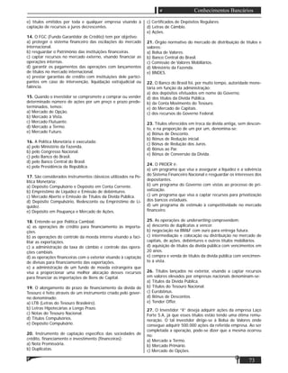 73
Conhecimentos Bancários
e) títulos emitidos por toda e qualquer empresa visando à
captação de recursos a juros decrescentes.
14. O FGC (Fundo Garantidor de Crédito) tem por objetivo:
a) proteger o sistema ﬁnanceiro das oscilações do mercado
internacional.
b) resguardar o Patrimônio das instituições ﬁnanceiras.
c) captar recursos no mercado externo, visando ﬁnanciar as
operações internas.
d) garantir os pagamentos das operações com lançamentos
de títulos no mercado internacional.
e) prestar garantias de crédito com instituições dele partici-
pantes em caso de intervenção, liquidação extrajudicial ou
falência.
15. Quando o investidor se compromete a comprar ou vender
determinado número de ações por um preço e prazo prede-
terminados, temos:
a) Mercado de Opção.
b) Mercado à Vista.
c) Mercado Flutuante.
d) Mercado a Termo.
e) Mercado Futuro.
16. A Política Monetária é executada:
a) pelo Ministério da Fazenda.
b) pelo Congresso Nacional.
c) pelo Banco do Brasil.
d) pelo Banco Central do Brasil.
e) pela Presidência da República.
17. São considerados instrumentos clássicos utilizados na Po-
lítica Monetária:
a) Depósito Compulsório e Depósito em Conta Corrente.
b) Empréstimo de Liquidez e Emissão de debêntures.
c) Mercado Aberto e Emissão de Títulos da Dívida Pública.
d) Depósito Compulsório, Redesconto ou Empréstimo de Li-
quidez.
e) Depósito em Poupança e Mercado de Ações.
18. Entende-se por Política Cambial:
a) as operações de crédito para ﬁnanciamento às importa-
ções.
b) as operações do controle da moeda interna visando a faci-
litar as exportações.
c) a administração da taxa de câmbio e controle das opera-
ções cambiais.
d) as operações ﬁnanceiras com o exterior visando à captação
de divisas para ﬁnanciamento das exportações.
e) a administração de um fundo de moeda estrangeira que
visa a proporcionar uma melhor alocação desses recursos
para ﬁnanciar as importações de Bens de Capital.
19. O alongamento do prazo de ﬁnanciamento da dívida do
Tesouro é feito através de um instrumento criado pelo gover-
no denominado:
a) LTB (Letras do Tesouro Brasileiro).
b) Letras Hipotecárias a Longo Prazo.
c) Notas do Tesouro Nacional.
d) Títulos Compulsórios.
e) Depósito Compulsório.
20. Instrumento de captação especíﬁco das sociedades de
crédito, ﬁnanciamento e investimento (ﬁnanceiras):
a) Nota Promissória.
b) Duplicatas.
c) Certiﬁcados de Depósitos Regulares.
d) Letras de Câmbio.
e) Ações.
21. Órgão normativo do mercado de distribuição de títulos e
valores:
a) Bolsa de Valores.
b) Banco Central do Brasil.
c) Comissão de Valores Mobiliários.
d) Ministério da Fazenda.
e) BNDES.
22. O Banco do Brasil foi, por muito tempo, autoridade mone-
tária em função da administração:
a) dos depósitos efetuados em nome do Governo.
d) dos títulos da Dívida Pública.
b) da Conta Movimento do Tesouro.
e) do Mercado de Capitais.
c) dos recursos do Governo Federal.
23. Títulos oferecidos em troca da dívida antiga, sem descon-
to, e na proporção de um por um, denomina-se:
a) Bônus de Desconto.
b) Bônus de Redução inicial.
c) Bônus de Redução dos Juros.
d) Bônus ao Par.
e) Bônus de Conversão da Dívida.
24. O PROER é:
a) um programa que visa a assegurar a liquidez e a solvência
do Sistema Financeiro Nacional e resguardar os interesses dos
depositantes.
b) um programa do Governo com vistas ao processo de pri-
vatização.
c) um programa que visa a captar recursos para privatização
dos bancos estaduais.
d) um programa de estímulo à competitividade no mercado
ﬁnanceiro.
25. As operações de underwriting compreendem:
a) desconto de duplicatas a vencer.
b) negociação na BM&F com ouro para entrega futura.
c) intermediação e colocação ou distribuição no mercado de
capitais, de ações, debêntures e outros títulos mobiliários.
d) aquisição de títulos da dívida pública com vencimentos em
20 anos.
e) compra e venda de títulos da dívida pública com vencimen-
to à vista.
26. Títulos lançados no exterior, visando a captar recursos
em valores elevados por empresas nacionais denominam-se:
a) Títulos da Dívida Pública.
b) Títulos do Tesouro Nacional.
c) Eurobônus.
d) Bônus de Descontos.
e) Tender Offer.
27. O Investidor “X” deseja adquirir ações da empresa Laço
Forte S.A, já que esses títulos estão tendo uma ótima remu-
neração. O tal investidor dirige-se à Bolsa de Valores onde
consegue adquirir 500.000 ações da referida empresa. Ao ser
completada a operação, pode-se dizer que a mesma ocorreu
no:
a) Mercado a Termo.
b) Mercado Primário.
c) Mercado de Opções.
 