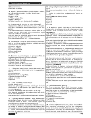 74
Conhecimentos Bancários
d) Mercado Especial.
e) Mercado Secundário.
28. A política que tem forte impacto sobre a política monetá-
ria, mais precisamente sobre o crédito, denomina-se:
a) Política Cambial.
b) Política Fiscal.
c) Política de Juros Altos.
d) Política Monetária.
e) Política Especíﬁca para Controle da Arrecadação.
29. Uma operação de Desconto de Títulos (Duplicatas):
a) proporciona ao banco, obtenção de recursos a curto prazo.
b) facilita a liquidação de dividas bancárias para com o setor
público.
c) é uma operação em que a empresa entrega títulos de sua
emissão para um determinado banco, recebendo o líquido
através de crédito em conta corrente.
d) é uma operação não-oﬁcial, já que o Banco Central não
permite a troca de papéis por dinheiro.
e) é uma operação passiva para a instituição bancária.
30. Modalidade de Leasing em que o arrendatário poderá res-
cindir o contrato a qualquer momento, mediante pré-aviso
contratualmente especiﬁcado:
a) Leasing Financeiro.
b) Leasing Imobiliário.
c) Leasing Operacional.
d) Leasing sob tutela.
e) Leasing Fabril.
31. Determina o parâmetro para as operações oﬁciais de
compra e venda de moeda no comércio exterior:
a) Taxa de Câmbio Comercial.
b) Taxa de Câmbio para Repasse e Cobertura.
c) Taxa de Câmbio Flutuante.
d) Taxa de Câmbio de Mercado de Cabo.
e) Taxa de Câmbio de Mercado Paralelo.
32. O Crédito Documentário que o importador abre a favor
do exportador em um determinado banco em seu país deno-
mina-se:
a) Letra de Câmbio.
b) Letra Financeira a Longo Prazo.
c) Nota Promissória Comercial.
d) Carta de Crédito.
e) Warrant.
33. Quanto aos Títulos de Capitalização:
a) estão sujeitos ao IOF.
b) do valor aplicado pelo investidor, a instituição ﬁnanceira
administradora do título, efetuará uma aplicação total em ca-
derneta de poupança.
c) são um investimento com característica de um jogo.
d) os planos de capitalização são regulamentados pela Comis-
são de Valores Mobiliários.
e) a carência para o resgate poderá ser superior a 48 meses.
34. O Conselho Monetário Nacional é órgão normativo res-
ponsável pela ﬁxação das diretrizes das políticas monetária,
creditícia e cambial do Brasil e, como entidade superior do
sistema ﬁnanceiro nacional, tem por competência:
I - orientar a aplicação dos recursos das instituições ﬁnancei-
ras públicas ou privadas, de modo a garantir condições favo-
ráveis ao desenvolvimento equilibrado da economia nacional.
II - adaptar as necessidades da economia nacional ao volume
dos meios de pagamento existentes.
III - zelar pela liquidez e pela solvência das instituições ﬁnan-
ceiras.
IV - determinar os valores interno e externo da moeda na-
cional.
V - receber os recolhimentos compulsórios dos bancos co-
merciais.
Estão CORRETOS apenas os itens:
a) I e III.
b) I e IV.
c) II e IV.
d) II e V.
e) III e V.
35. A gestão do Sistema Financeiro Nacional utiliza-se de
instrumentos de política econômica de naturezas monetária,
cambial e ﬁscal. Em relação a esse tema, assinale a opção
INCORRETA.
a) O depósito compulsório, instrumento clássico de política
monetária, regula o multiplicador bancário, restringindo ou
alimentando o processo de expansão dos meios de pagamen-
to.
b) As operações de mercado aberto permitem a manipulação
das taxas de juros de curto prazo.
c) A política ﬁscal pode ser conduzida independentemente da
política monetária, uma vez que não há inter-relação de seus
efeitos.
d) A política cambial deve ser cuidadosamente administrada
no que se refere ao seu impacto sobre a política monetária.
e) A política ﬁscal envolve a deﬁnição e a aplicação de carga
tributária exercida sobre os agentes econômicos, bem como o
estabelecimento dos gastos do setor público.
36. Na dinâmica do mercado ﬁnanceiro, o segmento inter-
bancário, fora do alcance do Banco Central do Brasil (BACEN),
pratica preços livres de balizamentos oﬁciais. Com relação às
características desse segmento do mercado ﬁnanceiro, assi-
nale a opção CORRETA.
a) Os Certiﬁcados de Depósito Interbancário (CDIs) são os
títulos emitidos pelo Bacen que lastreiam as operações do
mercado interbancário.
b) O mercado interbancário é privativo dos bancos e dos
brokers, que fazem a conexão entre compradores e vendedo-
res do dinheiro lastreado em títulos privados.
c) Os CDIs devem ser liquidados antecipadamente.
d) A maioria das operações com CDIs é negociada por prazo
de um mês.
e) Sobre o mercado de CDIs incide apenas o imposto de ren-
da.
37. Considere a seguinte operação.
Em Paris, um operador utilizou 40 mil francos para comprar
dólares e, imediatamente após a transação, enviou os dólares
para Nova Iorque, por meio eletrônico, no qual um operador
autorizado utilizou-os na compra de 41 mil francos.
A operação descrita é denominada:
a) Arbitragem.
b) Factoring internacional.
c) Emissão de carta de crédito.
d) Forfaiting.
e) Tender offer.
38. A empresa Alpha obteve recursos junto ao mercado ﬁnan-
ceiro, mediante intermediação bancária, sem comprometi-
mento do seu limite de crédito. Posteriormente, a análise dos
demonstrativos ﬁnanceiros da referida empresa comprovou
que tal operação não prejudicou os seus índices de endivida-
 