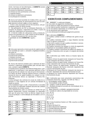 75
Conhecimentos Bancários
mento. Com base em tais informações, é CORRETO concluir
que essa operação exempliﬁca uma:
a) emissão de debêntures conversíveis.
b) emissão de notas promissórias comerciais.
c) corporate ﬁnance.
d) emissão de debêntures permutáveis.
e) securitização de recebíveis.
39. Acerca do Fundo Garantidor de Créditos (FGC), que é um
dos macroinstrumentos de gerenciamento de riscos da ativi-
dade bancária no Brasil, julgue os itens seguintes.
I - O FGC é uma associação civil sem ﬁns lucrativos, com per-
sonalidade jurídica de direito privado.
II - São participantes do FGC as instituições ﬁnanceiras, as-
sociações de poupança, cooperativas de crédito e seções de
crédito das cooperativas em funcionamento.
III - O total de créditos de cada pessoa contra a mesma ins-
tituição será garantido até o valor máximo de R$ 50.000,00.
IV - O prazo de duração do FGC é de dez anos.
A quantidade de itens CORRETOS é igual a:
a) 0
b) 1
c) 2
d) 3
e) 4
40. Uma ação representa a menor parcela do capital social de
uma sociedade por ações e, consoante a legislação brasileira,
não pode ser:
a) ordinária nominativa.
b) preferencial nominativa.
c) ordinária escritural.
d) preferencial ao portador.
e) preferencial escritural.
41. Acerca dos diversos produtos para a obtenção de ﬁnan-
ciamento à exportação proporcionados pelo mercado ﬁnan-
ceiro, assinale a opção CORRETA.
a) Quando possui o perﬁl de uma dívida de longo prazo, o pré-
pagamento, à exportação é uma operação oportuna se hou-
ver perspectiva de redução nas taxas de juros internacionais.
b) O Banco do Brasil, tendo por objetivo fornecer à indústria
nacional de bens de capital condições de competir no mer-
cado internacional, oferece ao exportador o Finamex Pós-
Embarque.
c) Uma vantagem dos contratos de cessão de crédito de ex-
portação é a não exigência de um contrato formalizado de
venda ao exterior.
d) Na modalidade buyer’s credit, o ﬁnanciamento é concedido
por um banco ao exportador mediante desconto das cambiais
representativas de vendas a prazo.
e) Os adiantamentos sobre os contratos de câmbio têm por
objetivo proporcionar recursos antecipados ao exportador,
para que ele possa fazer frente às diversas etapas do pro-
cesso de produção e comercialização da mercadoria a ser ex-
portada.
GABARITO
01. e 02. d 03. b 04. a 05. e
06. a 07. c 08. a 09. a 10. c
11. d 12. c 13. b 14. e 15. d
16. d 17. d 18. c 19. c 20. d
21. a 22. b 23. d 24. a 25. c
26. c 27. e 28. b 29. c 30. c
31. a 32. d 33. c 34. a 35. c
36. b 37. a 38. e 39. b 40. d
41. e
EXERCÍCIOS COMPLEMENTARES
01. “WARRANT” é usada para designar:
a) uma ordem de pagamento interbancária.
b) um título de crédito descontável em bancos oﬁciais.
c) um titulo de penhor transferível e negociável, representati-
vo de mercadorias depositadas em armazém gerais.
d) um documento para exportação.
e) uma declaração de dívida para pagamento posterior.
02. A aﬁrmativa CORRETA é:
a) A política cambial envolve a deﬁnição dos gastos do go-
verno.
b) A política monetária envolve a carga tributária exercida
sobre os agentes econômicos.
c) São raros os países em que a política monetária é executa-
da pelo Banco Central do Brasil.
d) A política monetária visa adequar os meios de pagamento
disponíveis às necessidades políticas do governo.
e) A política cambial é instrumento de política de relações co-
merciais e ﬁnanceiras entre um país e o conjunto dos demais
países.
03. A alternativa que melhor elenca as funções típicas do
Bacen é:
a) Banco emissor de papel-moeda; banqueiro do Tesouro Na-
cional; banqueiro dos bancos comerciais.
b) Banco emissor de papel-moeda; banqueiro do Tesouro Na-
cional; depositário das reservas internacionais do país.
c) Banco emissor de papel-moeda; banqueiro do Tesouro
Nacional; banqueiro dos bancos comerciais, depositário das
reservas internacionais do país.
d) Banqueiro do Tesouro Nacional; banqueiro dos bancos co-
merciais; depositário das reservas internacionais do país.
e) Banqueiro do Tesouro Nacional, depositário das reservas
internacionais do país.
04. A alternativa que reúne unicamente características das
instituições ﬁnanceiras, segundo a lei 4595 de 1964, é:
I - Personalidade Jurídica Pública.
II - Personalidade Jurídica Privada.
III - Compra e venda de gêneros alimentícios.
IV - Atividade principal ou acessória de intermediação de re-
cursos ﬁnanceiros.
V - Apoio ﬁnanceiro a entidades supragovernamentais.
VI - Custódia de valores de propriedade de terceiros.
a) I, III, IV.
b) II, IV, VI.
c) II, IV, V.
d) VI, V, III.
e) I, II, III.
05. A Caixa Econômica Federal, em 1986, assumiu as atribui-
ções do (s):
a) Banco do Brasil S.A.
b) Banco Nacional de habilitação.
c) Conselho Monetário Nacional.
d) Banco Central do Brasil.
e) Bancos de desenvolvimento.
 