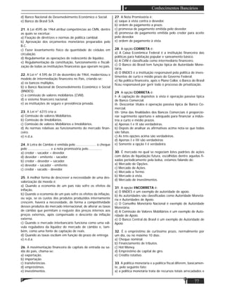 77
Conhecimentos Bancários
d) Banco Nacional de Desenvolvimento Econômico e Social.
e) Banco do Brasil S/A.
21. A Lei 4595 de 1964 atribui competências ao CMN, dentre
as quais se excetua:
a) Fixação de diretrizes e normas de política cambial.
b) Aprovação dos orçamentos monetários preparados pelo
B.C.
c) Fazer levantamento físico da quantidade de cédulas em
circulação.
d) Regulamentar as operações de redesconto de liquidez.
e) Regulamentação da constituição, funcionamento e ﬁscali-
zação de todas as instituições ﬁnanceiras que operam no país.
22. A Lei n° 4.595 de 31 de dezembro de 1964, modernizou o
modelo de intermediação ﬁnanceira no País, criando-se:
a) os bancos múltiplos.
b) o Banco Nacional de Desenvolvimento Econômico e Social
(BNDES);
c) a comissão de valores mobiliários (CVM).
d) o sistema ﬁnanceiro nacional.
e) as instituições de seguro e previdência privada.
23. A Lei n° 6315 cria a:
a) Comissão de valores Mobiliários.
b) Comissão de Imobiliários.
c) Comissão de valores Mobiliários e Imobiliários.
d) As normas relativas ao funcionamento do mercado ﬁnan-
ceiro.
e) n.d.a.
24. A Letra de Câmbio é emitida pelo .................... o cheque
pelo ...................... e a nota promissória pelo..............
a) credor - sacador – devedor.
d) devedor - emitente - sacador.
b) credor - devedor – sacador.
e) devedor - sacador - emitente.
c) credor - sacado - devedor.
25. A melhor forma de descrever a necessidade de uma des-
valorização da moeda é:
a) Quando a economia de um país não sofre os efeitos da
inﬂação.
b) Quando a economia de um país sofre os efeitos da inﬂação,
ou seja, se os custos dos produtos produzidos internamente
crescem, haverá a necessidade, de forma a competitividade
desses produtos do mercado internacional, de alterar as taxas
de câmbio que permitam o reajuste dos preços internos aos
preços externos, após compensado o desconto da inﬂação
externa.
c) Quando o mercado interbancário funciona como uma vál-
vula reguladora da liquidez do mercado de câmbio e, tam-
bém, como uma fonte de captação de reais.
d) Quando as taxas oscilam em função do prazo de entrega.
e) n.d.a.
26. A movimentação ﬁnanceira de capitais de entrada ou sa-
ída do país, chama-se:
a) exportação.
b) importação.
c) transferências.
d) empréstimos.
e) investimentos.
27. A Nota Promissória é:
a) saque à vista contra o devedor.
b) ordem de pagamento a prazo.
c) promessa de pagamento emitida pelo devedor.
d) promessa de pagamento emitida pelo credor para aceite
pelo devedor.
e) ordem de pagamento à vista.
28. A opção CORRETA é:
a) A Caixa Econômica Federal é a instituição ﬁnanceira das
políticas para habitação popular e saneamento básico.
b) A CVM é classiﬁcada como intermediário ﬁnanceiro.
c) O Banco do Brasil tem função típica de Autoridade Mone-
tária.
d) O BNDES é a instituição responsável pela política de inves-
timentos de curto e médio prazo do Governo Federal.
e) Na política ﬁnanceira, após o Plano Collor, o Banco do Brasil
ﬁcou responsável por gerir todo o processo de privatização.
29. A opção CORRETA é:
I- A captação de depósitos à vista é operação passiva típica
de Banco Comercial.
II- Descontar títulos é operação passiva típica de Banco Co-
mercial.
III- Uma das ﬁnalidades dos Bancos Comerciais é proporcio-
nar suprimento oportuno e adequado para ﬁnanciar a indús-
tria a curto e médio prazos.
a) Apenas I e II são verdadeiras.
b) Depois de analisar as aﬁrmativas acima nota-se que todas
são falsas.
c) As três opções acima são verdadeiras.
d) Apenas I e III são verdadeiras
e) Somente a opção I é verdadeira.
30. É mercado no qual se negociam lotes padrões de ações
com datas de liquidação futura, escolhidas dentre aquelas ﬁ-
xadas periodicamente pela bolsa, estamos falando de:
a) Mercado de Opções.
c) Mercado de Ações.
e) Mercado a Termo.
b) Mercado à vista.
d) Mercado de investimentos.
31. A opção INCORRETA é:
a) O BNDES é um exemplo de autoridade de apoio.
b) As autoridades são classiﬁcadas como Autoridade Monetá-
ria e Autoridades de Apoio.
c) O Conselho Monetário Nacional é exemplo de Autoridade
Monetária.
d) A Comissão de Valores Mobiliários é um exemplo de Auto-
ridade de Apoio.
e) O Banco Central do Brasil é um exemplo de Autoridade de
Apoio
32. É o empréstimo de curtíssimo prazo, normalmente por
um dia, ou no máximo 10 dias:
a) Cheque nominal.
b) Financiamento de tributos.
c) Hot Money.
d) Empréstimo de capital de giro.
e) Crédito rotativo.
33. A política monetária e a política ﬁscal diferem, basicamen-
te, pelo seguinte fato:
a) a política monetária trata de recursos totais arrecadados e
 