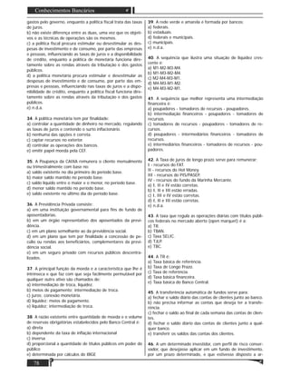 78
Conhecimentos Bancários
gastos pelo governo, enquanto a política ﬁscal trata das taxas
de juros.
b) não existe diferença entre as duas, uma vez que os objeti-
vos e as técnicas de operações são os mesmos.
c) a política ﬁscal procura estimular ou desestimular as des-
pesas de investimento e de consumo, por parte das empresas
e pessoas, inﬂuenciando as taxas de juros e a disponibilidade
de crédito, enquanto a política de monetária funciona dire-
tamente sobre as rendas através da tributação e dos gastos
públicos.
d) a política monetária procura estimular e desestimular as
despesas de investimento e de consumo, por parte das em-
presas e pessoas, inﬂuenciando nas taxas de juros e a dispo-
nibilidade de crédito, enquanto a política ﬁscal funciona dire-
tamente sobre as rendas através da tributação e dos gastos
públicos.
e) n.d.a.
34. A política monetária tem por ﬁnalidade:
a) controlar a quantidade de dinheiro no mercado, regulando
as taxas de juros e contendo o surto inﬂacionário.
b) nenhuma das opções é correta.
c) captar recursos no exterior.
d) controlar as operações dos bancos.
e) emitir papel moeda pela CEF.
35. A Poupança da CAIXA remunera o cliente mensalmente
ou trimestralmente com base no:
a) saldo existente no dia primeiro do período base.
b) maior saldo mantido no período base.
c) saldo líquido entre o maior e o menor, no período base.
d) menor saldo mantido no período base.
e) saldo existente no último dia do período base.
36. A Previdência Privada consiste:
a) em uma instituição governamental para ﬁns de fundo de
aposentadorias.
b) em um órgão representativo dos aposentados da previ-
dência.
c) em um plano semelhante ao da previdência social.
d) em um plano que tem por ﬁnalidade a concessão de pe-
cúlio ou rendas aos beneﬁciários, complementares da previ-
dência social.
e) em um seguro privado com recursos públicos descentra-
lizados.
37. A principal função da moeda e a característica que lhe é
intrínseca e que faz com que seja facilmente permutável por
qualquer outro ativo são chamados de:
a) intermediação de troca, liquidez.
b) meios de pagamento; intermediação de troca.
c) juros; conexão monetária.
d) liquidez; meios de pagamento.
e) liquidez; intermediação de troca.
38. A razão existente entre quantidade de moeda e o volume
de reservas obrigatórias estabelecidos pelo Banco Central é:
a) direta
b) dependente da taxa de inﬂação internacional
c) inversa
d) proporcional a quantidade de títulos públicos em poder do
público
e) determinada por cálculos do IBGE
39. A rede verde e amarela é formada por bancos:
a) federais.
b) estaduais.
d) federais e municipais.
c) municipais.
e) n.d.a.
40. A sequência que ilustra uma situação de liquidez cres-
cente é:
a) M1-M2-M3-M4.
b) M1-M3-M2-M4.
c) M2-M4-M3-M1.
d) M4-M3-M1-M2.
e) M4-M3-M2-M1.
41. A sequência que melhor representa uma intermediação
ﬁnanceira é:
a) poupadores - tomadores de recursos - poupadores.
b) intermediação ﬁnanceiros - poupadores - tomadores de
recursos.
c) tomadores de recursos - poupadores - tomadores de re-
cursos.
d) poupadores - intermediários ﬁnanceiros - tomadores de
recursos.
e) intermediários ﬁnanceiros - tomadores de recursos - pou-
padores.
42. A Taxa de juros de longo prazo serve para remunerar:
I - recursos do FAT.
II - recursos do Hot Money.
III - recursos do PIS/PASEP.
IV - recursos do fundo da Marinha Mercante.
a) I, II e IV estão corretas.
b) I, II e III estão erradas.
c) I, III e IV estão corretas.
d) I, II e III estão corretas.
e) n.d.a.
43. A taxa que regula as operações diárias com títulos públi-
cos federais no mercado aberto (open marquet) é a:
a) TR.
b) TBAN.
c) Taxa SELIC.
d) TJLP.
e) TBC.
44. A TR é:
a) Taxa básica de referência.
b) Taxa de Longo Prazo.
c) Taxa de referência.
d) Taxa básica ﬁnanceira.
e) Taxa básica do Banco Central.
45. A transferência automática de fundos serve para:
a) fechar o saldo diário das contas de clientes junto ao banco.
b) não precisa informar as contas que deseja ter a transfe-
rência.
c) fechar o saldo ao ﬁnal de cada semana das contas de clien-
tes.
d) fechar o saldo diário das contas de clientes junto a qual-
quer banco.
e) transferir os saldos das contas dos clientes.
46. A um determinado investidor, com perﬁl de risco conser-
vador, que desejasse aplicar em um fundo de investimento,
por um prazo determinado, e que estivesse disposto a ar-
 