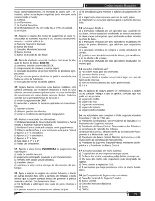 79
Conhecimentos Bancários
riscar, conservadoramente, no mercado de ações sem , en-
tretanto, sofrer as oscilações negativas deste mercado, seria
recomendado o Fundo:
a) Cambial.
b) de Derivativos.
c) de Capital Garantido.
d) de Renda Mista (51% em renda ﬁxa e 49% em ações).
e) de Ações.
47. Adaptar o volume dos meios de pagamento as reais ne-
cessidades da economia nacional e seu processo do desenvol-
vimento, constitui política do:
a) Sistema Financeiro Nacional
b) Banco Do Brasil
c) Conselho Monetário Nacional
d) Banco Central
e) Banco do Estado do são Paulo
48. Além da atividade comercial, também, são áreas de atu-
ação do Banco do Brasil, EXCETO:
a) comércio exterior através da DECEX.
b) compensação de cheques e outros papéis.
c) execução da política de preços mínimos de produtos agro-
pecuários.
d) traçar normas gerais e diretrizes de política monetária para
todos os entes da federação.
e) execução do serviço da dívida pública.
49. Alguns bancos comerciais e/ou bancos múltiplos com
carteira comercial, ao receberem depósitos à vista de seus
clientes, automaticamente aplicam esses recursos em um tipo
de investimento em nome destes mesmos clientes. Podemos
concluir que o principal motivo de tal ação é:
a) evitar o pagamento da CPMF.
b) aumentar o volume de recursos aplicados em investimen-
tos.
c) ﬁdelizar o cliente.
d) oferecer ganhos aos clientes.
e) evitar o recolhimento do Depósito Compulsório.
50. Analise a veracidade das aﬁrmativas:
1) O Banco Nacional de Desenvolvimento Econômico e Social
integra o Sistema Financeiro Nacional.
2) Ao Banco Central do Brasil compete emitir papel-moeda.
3) O Banco do Brasil S/A. é uma instituição autárquica Federal
a) Apenas a 1ª é verdadeira.
b) Apenas a 2ª é verdadeira.
c) Apenas a 3ª é falsa.
d) São falsas a 1ª e a 3ª.
e) Todas são verdadeiras.
51. Aponte a única forma INCORRETA de pagamento das
exportações:
a) carta de crédito bancária.
b) pagamento antecipado (equivale a um ﬁnanciamento).
c) remessa sem saque (pouco utilizada).
d) travellers checks.
e) cobrança à vista contra entrega de documentos de em-
barque.
52. Após a adoção do regime de câmbio ﬂutuante e diante
de outras decisões tais como a da Meta de Inﬂação, é lícito
aﬁrmar que o cupom cambial deixou de governar a política
monetária do País. Em decorrência disso:
a) foi facilitada a arbitragem das taxas de juros internas e
externas.
b) é preciso aumentar as reservas em dólares do país.
c) há diﬁculdades para ﬁnanciar o balanço de pagamento em
99.
d) é importante atrair recursos externos de curto prazo.
e) minimizam-se as razões objetivas para o aumento da taxa
Selic.
53. Arbitragem Direta é:
a) a transação realizada por um operador que, atuando em
sua base, efetua operações envolvendo as moedas nacionais
de duas praças estrangeiras, quer arbitrando as duas moedas
ou mais de duas.
b) a transação efetuada por dois operadores localizados em
praças de países diferentes, que arbitram suas respectivas
moedas.
c) a operação simbólica de compra e venda simultânea de
câmbio.
d) quando o mercado internacional de divisas, por excelência,
a lei da oferta e da procura.
e) a transação efetuada por dois operadores localizados no
mesmo país.
54. As ações ordinárias são?
a) não valem nada, pois são ordinárias.
b) possuem direito a voto.
c) possuem direito a receber em primeiro lugar em caso de
falência da empresa.
d) tem os mesmos direitos das ações preferenciais.
e) n.d.a.
55. As apólices de seguro podem ser nominativas, à ordem
ou ao portador. Indique o tipo de apólice, contudo, que não
pode ser ao portador:
a) seguro de crédito.
b) seguro de vida.
c) seguro de automóveis.
d) seguro de imóveis.
e) seguro contra incêndio.
56. As autoridades que compõem o CMN, segundo a Medida
Provisória n° 542 de 1994 são:
a) Presidente da República, Vice Presidente da República e o
Presidente do Congresso Nacional.
b) Presidente do Banco Central, Governadores dos Estados e
os secretários de Fazenda dos Estados.
c) Ministro da Fazenda, Ministro-chefe da Secretaria de Plane-
jamento e o Ministro de casa civil.
d) Presidente do Banco Central, Ministro da Fazenda e o Mi-
nistro chefe da Secretaria de Planejamento.
e) Presidente do Supremo Tribunal Federal, Presidente da Re-
pública e o Presidente do Banco Central.
57. Em uma sociedade em nome Coletivo:
a) O capital dos sócios é representado por ações.
b) Os bens dos sócios respondem pelas dívidas da empresa.
c) Os bens dos sócios não respondem pela integridade do
capital.
d) Deve constar a expressão “S/A”.
e) É necessário que haja parentesco entre os sócios funda-
dores.
58. As Companhias de Seguros são controladas:
a) Conselho nacional de Seguros Privados.
b) Banco Central.
c) Conselho Monetário Nacional.
d) Susep.
e) CONSU.
 