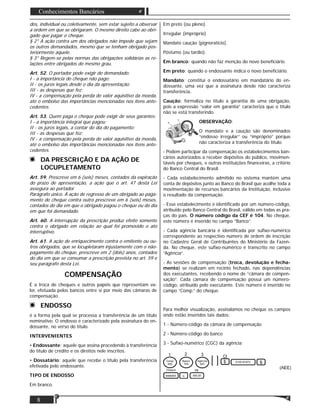 8
Conhecimentos Bancários
dos, individual ou coletivamente, sem estar sujeito a observar
a ordem em que se obrigaram. O mesmo direito cabe ao obri-
gado que pagar o cheque.
§ 2° A ação contra um dos obrigados não impede que sejam
os outros demandados, mesmo que se tenham obrigado pos-
teriormente àquele.
§ 3° Regem-se pelas normas das obrigações solidárias as re-
lações entre obrigados do mesmo grau.
Art. 52. O portador pode exigir do demandado:
I - a importância do cheque não pago;
II - os juros legais desde o dia da apresentação;
III - as despesas que fez;
IV - a compensação pela perda do valor aquisitivo da moeda,
até o embolso das importâncias mencionadas nos itens ante-
cedentes.
Art. 53. Quem paga o cheque pode exigir de seus garantes:
I - a importância integral que pagou;
II - os juros legais, a contar do dia do pagamento;
III - as despesas que fez;
IV - a compensação pela perda do valor aquisitivo da moeda,
até o embolso das importâncias mencionadas nos itens ante-
cedentes.
DA PRESCRIÇÃO E DA AÇÃO DE
LOCUPLETAMENTO
Art. 59. Prescreve em 6 (seis) meses, contados da expiração
do prazo de apresentação, a ação que o art. 47 desta Lei
assegura ao portador.
Parágrafo único. À ação de regresso de um obrigado ao paga-
mento do cheque contra outro prescreve em 6 (seis) meses,
contados do dia em que o obrigado pagou o cheque ou do dia
em que foi demandado.
Art. 60. A interrupção da prescrição produz efeito somente
contra o obrigado em relação ao qual foi promovido o ato
interruptivo.
Art. 61. A ação de enriquecimento contra o emitente ou ou-
tros obrigados, que se locupletaram injustamente com o não-
pagamento do cheque, prescreve em 2 (dois) anos, contados
do dia em que se consumar a prescrição prevista no art. 59 e
seu parágrafo desta Lei.
COMPENSAÇÃO
É a troca de cheques e outros papéis que representam va-
lor, efetuada pelos bancos entre si por meio das câmaras de
compensação.
ENDOSSO
é a forma pela qual se processa a transferência de um título
nominativo. O endosso é caracterizado pela assinatura do en-
dossante, no verso do título.
INTERVENIENTES
• Endossante: aquele que assina procedendo à transferência
do título de crédito e os direitos nele inscritos.
• Dossatário: aquele que recebe o título pela transferência
efetivada pelo endossante.
TIPO DE ENDOSSO
Em branco.
Em preto (ou pleno).
Irregular (impróprio)
Mandato caução (pignoratício).
Póstumo (ou tardio).
Em branco: quando não faz menção do novo beneﬁciário.
Em preto: quando o endossante indica o novo beneﬁciário.
Mandato: constitui o endossatário em mandatário do en-
dossante, uma vez que a assinatura desde não caracteriza
transferência.
Caução: formaliza no título a garantia de uma obrigação,
pois a expressão “valor em garantia” caracteriza que o título
não se está transferindo.
OBSERVAÇÃO:
O mandato e a caução são denominados
“endosso irregular” ou “impróprio” porque
não caracteriza a transferência do título.
- Podem participar da compensação os estabelecimentos ban-
cários autorizados a receber depósitos do público, movimen-
táveis por cheques, e outras instituições ﬁnanceiras, a critério
do Banco Central do Brasil.
- Cada estabelecimento admitido no sistema mantém uma
conta de depósitos junto ao Banco do Brasil que acolhe toda a
movimentação de recursos bancários da Instituição, inclusive
o resultado da compensação.
- Esse estabelecimento é identiﬁcado por um número-código,
atribuído pelo Banco Central do Brasil, válido em todas as pra-
ças do país. O número código da CEF é 104. No cheque,
este número é inserido no campo “Banco”.
- Cada agência bancária é identiﬁcada por suﬁxo-numérico
correspondente ao respectivo número de ordem de inscrição
no Cadastro Geral de Contribuintes do Ministério da Fazen-
da. No cheque, este suﬁxo-numérico é transcrito no campo
“Agência”.
- As sessões de compensação (troca, devolução e fecha-
mento) se realizam em recinto fechado, nas dependências
dos executantes, recebendo o nome de “câmara de compen-
sação”. Cada câmara de compensação possui um número-
código, atribuído pelo executante. Este número é inserido no
campo “Comp.” do cheque.
Para melhor visualização, assinalamos no cheque os campos
onde estão inseridos tais dados:
1 - Número-código da câmara de compensação
2 - Número-código do banco
3 - Suﬁxo-numérico (CGC) da agência
 