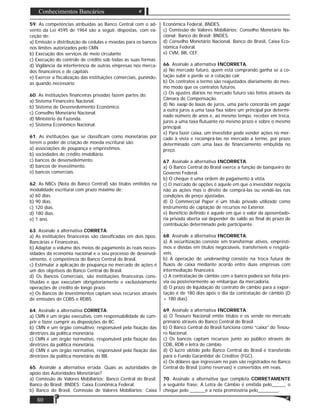 80
Conhecimentos Bancários
59. As competências atribuídas ao Banco Central com o ad-
vento da Lei 4595 de 1964 são a seguir, dispostas, com ex-
ceção de:
a) Emissão e distribuição de cédulas e moedas para os bancos
nos limites autorizados pelo CMN
b) Execução dos serviços de meio circulante
c) Execução do controle de crédito sob todas as suas formas
d) Vigilância da interferência de outras empresas nos merca-
dos ﬁnanceiros e de capitais
e) Exercer a ﬁscalização das instituições comerciais, punindo-
as quando necessário
60. As instituições ﬁnanceiras privadas fazem partes do:
a) Sistema Financeiro Nacional.
b) Sistema de Desenvolvimento Econômico.
c) Conselho Monetário Nacional.
d) Ministério da Fazenda.
e) Sistema Econômico Nacional.
61. As instituições que se classiﬁcam como monetárias por
terem o poder de criação de moeda escriturai são:
a) associações de poupança e empréstimos.
b) sociedades de crédito imobiliário.
c) bancos de desenvolvimento.
d) bancos de investimento.
e) bancos comerciais.
62. As NBCs (Nota do Banco Central) são títulos emitidos na
modalidade escriturai com prazo máximo de:
a) 60 dias.
b) 90 dias.
c) 120 dias.
d) 180 dias.
e) 1 ano.
63. Assinale a alternativa CORRETA:
a) As instituições ﬁnanceiras são classiﬁcadas em dois tipos:
Bancárias e Financeiras.
b) Adaptar o volume dos meios de pagamento às reais neces-
sidades da economia nacional e o seu processo de desenvol-
vimento, é competência do Banco Central do Brasil.
c) Estimular a aplicação de poupança no mercado de ações é
um dos objetivos do Banco Central do Brasil.
d) Os Bancos Comerciais, são instituições ﬁnanceiras cons-
tituídas e que executam obrigatoriamente e exclusivamente
operações de crédito de longo prazo.
e) Os Bancos de Investimentos captam seus recursos através
de emissões de CDBS e RDBS.
64. Assinale a alternativa CORRETA:
a) CMN é um órgão executivo, com responsabilidade de cum-
prir e fazer cumprir as disposições do BC.
b) CMN é um órgão consultivo, responsável pela ﬁxação das
diretrizes da política monetária.
c) CMN é um órgão normativo, responsável pela ﬁxação das
diretrizes da política monetária.
d) CMN é um órgão normativo, responsável pela ﬁxação das
diretrizes da política monetária do BB.
65. Assinale a alternativa errada. Quais as autoridades de
apoio das Autoridades Monetárias?
a) Comissão de Valores Mobiliários; Banco Central do Brasil;
Banco do Brasil; BNDES; Caixa Econômica Federal.
b) Banco do Brasil, Comissão de Valores Mobiliários; Caixa
Econômica Federal, BNDES.
c) Comissão de Valores Mobiliários; Conselho Monetário Na-
cional; Banco do Brasil; BNDES.
d) Conselho Monetário Nacional, Banco do Brasil, Caixa Eco-
nômica Federal.
e) CVM, BB, CEF.
66. Assinale a alternativa INCORRETA.
a) No mercado futuro, quem está comprando ganha se a co-
tação subir e perde se a cotação cair.
b) Os contratos a termo são reajustados diariamente do mes-
mo modo que os contratos futuros.
c) Os ajustes diários no mercado futuro são feitos através da
Câmara de Compensação.
d) No swap de laxas de juros, uma parte concorda em pagar
a outra juros a uma taxa ﬁxa sobre um principal por determi-
nado número de anos e, ao mesmo tempo, receber em troca,
juros a uma taxa ﬂutuante no mesmo prazo e sobre o mesmo
principal.
e) Para fazer caixa, um investidor pode vender ações no mer-
cado à vista e recomprá-las no mercado a termo, por prazo
determinado com uma laxa de ﬁnanciamento embutida no
preço.
67. Assinale a alternativa INCORRETA.
a) O Banco Central do Brasil exerce a função de banqueiro do
Governo Federal.
b) O cheque é uma ordem de pagamento à vista.
c) O mercado de opções é aquele em que o investidor negocia
não as ações mas o direito de comprá-las ou vendê-las nas
condições de preço ajustadas.
d) O Commercial Paper é um título privado utilizado como
instrumento de captação de recursos no Exterior.
e) Benefício deﬁnido é aquele em que o valor da aposentado-
ria privada aberta vai depender do saldo ao ﬁnal do prazo de
contribuição determinado pelo participante.
68. Assinale a alternativa INCORRETA.
a) A securitização consiste em transformar ativos, emprésti-
mos e dívidas em títulos negociáveis, transferíveis e resgatá-
veis.
b) A operação de underwritng consiste na troca futura de
ﬂuxos de caixa mediante acordo entre duas empresas com
intermediação ﬁnanceira.
c) A contratação de câmbio com o banco poderá ser feita pré-
via ou posteriormente ao embarque da mercadoria.
d) O prazo de liquidação do contrato de câmbio para a expor-
tação é de 180 dias após o dia da contratação de câmbio (D
+ 180 dias).
69. Assinale a alternativa INCORRETA:
a) O Tesouro Nacional emite títulos e os vende no mercado
primário através do Banco Central do Brasil.
b) O Banco Central do Brasil funciona como “caixa” do Tesou-
ro Nacional.
c) Os bancos captam recursos junto ao público através de
CDB, RDB e letra de câmbio.
d) O lucro obtido pelo Banco Central do Brasil é transferido
para o Fundo Garantidor de Créditos (FGC).
e) Os dólares que ingressam no país são registrados no Banco
Central do Brasil (como reservas) e convertidos em reais.
70. Assinale a alternativa que completa CORRETAMENTE
a seguinte frase: A Letra de Câmbio é emitida pelo_____, o
cheque pelo ______e a nota promissória pelo________.
 