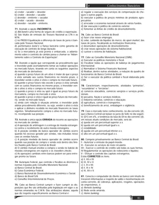 81
Conhecimentos Bancários
a) credor - sacador – devedor.
b) credor - devedor – sacador.
c) devedor - emitente – sacador.
d) credor - sacado - devedor.
e) devedor - sacador - emitente.
71. Assinale a opção INCORRETA:
a) Bid bond é uma forma de seguro de crédito à exportação.
b) São títulos de emissão do Tesouro Nacional as LTN e as
NTN.
c) no PROEX Equalização a diferença de taxas de juros é ban-
cada pelo Tesouro Nacional.
d) performance bond é a ﬁança bancária como garantia de
execução de contrato de longa duração.
e) Se a mercadoria já está pronta e embarcada, o adianta-
mento sobre o contrato de câmbio passa a chamar-se “Adian-
tamento sobre o Contrato de Exportação”.
72. Assinale a opção que corresponde ao procedimento que
o investidor pode acertadamente tomar ao realizar operações
no mercado futuro, levando em conta os seguintes aspectos
do mercado de derivativos:
a) quando o preço futuro de um ativo é maior do que o preço
à vista somado aos custos ﬁnanceiros no mesmo prazo, o
investidor vende o ativo à vista e compra no mercado futuro.
b) quando o preço futuro não excede o preço à vista somado
com os custos ﬁnanceiros no mesmo prazo, o investidor ven-
de o ativo à vista e compra no mercado futuro.
c) quando o preço à vista ou spot é igual ao preço futuro da
mercadoria, compra no mercado à vista.
d) quando o preço à vista é igual ao preço futuro da mercado-
ria, vende no mercado futuro.
e) ainda com relação à situação anterior, o investidor pode
adotar procedimento diferente, ou seja, vender o ativo à vista
e aplicar o dinheiro recebido no mercado ﬁnanceiro às taxas
vigentes. Simultaneamente compra o ativo no mercado futu-
ro, recompondo sua posição.
73. Assinale a única opção ERRADA do tocante ao operações
no mercado de câmbio:
a) A operação de arbitragem é a entrega de moeda estrangei-
ra contra o recebimento de outra moeda estrangeira.
b) A posição vendida do banco operador de câmbio ocorre
quando há excesso gerador por vendas, não incluídas nesse
caso as vendas futuras.
c) A posição nivelada do banco operador de câmbio ocorre
quando sua posição de compra e venda está dentro dos limi-
tes ﬁxados pelo Banco Central do Brasil.
d) O câmbio manual envolve a compra e venda no balcão de
moedas estrangeiras em espécie e os travellers checks.
e) As operações cambiais entre bancos podem ser para entre-
gar pronta ou futura.
74. Autarquia Federal, que controla e ﬁscaliza as diretrizes e
normas traçadas pelo Conselho Monetário Nacional:
a) Banco Central do Brasil.
b) Caixa Econômica Federal.
c) Banco Nacional de Desenvolvimento Econômico e Social.
d) Banco do Brasil S/A.
e) Conselho Interministerial de Preços.
75. Cabe ao Banco Central cumprir e fazer cumprir as dis-
posições que lhe são atribuídas pela legislação em vigor e as
normas emanadas na C.M.N. Das atribuições abaixo, aquela
que diz respeito especiﬁcamente ao Banco Central é:
a) regular a execução dos serviços de compensação de che-
ques e outros papéis.
b) executar a política de preços mínimos de produtos agro-
pecuários.
c) arrecadar a economia nacional através de vários fundos.
d) dar execução à política de comércio exterior.
e) fomentar as linhas de crédito de desenvolvimento.
76. Cabe ao Banco Central do Brasil:
a) fazer criar novos empregos.
b) zelar, cuidando da liquidez do merco, do open market, das
taxas de juros, ﬁscalizando as instituições ﬁnanceiras.
c) desenvolver operações de desenvolvimento.
d) criar novas operações do sistema habitacional.
e) custear o sistema de habitação.
77. Cabe ao Conselho Monetário Nacional (CMN):
a) Executar as políticas monetária e ﬁscal.
b) Fiscalizar todas as operações de balança de pagamentos
internacional.
c) Normalizar o Sistema Financeiro Nacional.
d) Realizar, dentre outras atividades, a redução do quadro de
funcionários do Banco Central do Brasil.
e) Ser o executor da política cambial e ﬁscal elaborada pelo
CVM.
78. Caracterizam, respectivamente, atividades “primárias”,
“secundárias” e “terciárias”.
a) comércio atacadista, comércio varejista e serviços proﬁs-
sionais.
b) pecuária, ﬁação e serviços médicos.
c) indústria extrativa, comércio e educação.
d) agricultura, comércio e transportes.
e) beneﬁciamento de arroz, embalagem e vigilância.
79. Caso o mercado tome conhecimento, no dia corrente (d),
que o Banco Central vai baixar os juros do Selic no dia seguin-
te (D1) em x%, a tendência da taxa do Dl no dia corrente (d),
em nossas atuais condições de mercado, será de:
a) queda em um percentual superior a x.
b) queda em um percentual igual a x.
c) estabilidade.
d) queda em um percentual inferior a x.
e) alta em um percentual igual a x.
80. Compete privativamente ao Banco Central do Brasil;
I - Autorizar a emissão da papel-moeda.
II - Executar os serviços do meio circulante.
III - Exercer o controle do crédito sob todas as suas formas.
IV Regulamentar as operações de redesconto e liquidez.
V - Efetuar o controle dos capitais estrangeiros.
Estão CORRETOS os itens:
a) I, III e IV.
b) II, IV e V.
c) I, II e III.
d) I, II e IV.
e) II, III e V.
81. Conecta o computador do cliente ao banco com intuito de
trocarem informações a respeito de saldo e movimentação em
conta corrente, de cobrança, aplicações, resgates, operações
de empréstimos, é:
a) Remote banking.
b) Rede verde amarela.
c) Home banking.
 