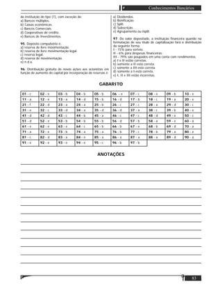 Matéria
83
Conhecimentos Bancários
de instituição do tipo (1), com exceção de:
a) Bancos múltiplos.
b) Caixas econômicas.
c) Bancos Comerciais.
d) Cooperativas de crédito.
e) Bancos de Investimentos.
95. Depósito compulsório é:
a) reserva de livre movimentação.
b) reserva de livre movimentação legal.
c) reserva legal.
d) reserva de movimentação.
e) n.d.a.
96. Distribuição gratuita de novas ações aos acionistas em
função de aumento do capital por incorporação de reservas é:
a) Dividendos.
b) Boniﬁcação.
c) Split.
d) Subscrição.
e) Agrupamento ou inplit.
97. Do valor depositado, a instituição ﬁnanceira quando na
formatação de seu título de capitalização fará a distribuição
da seguinte forma:
I - 15% para sorteio.
II - 6% para despesas ﬁnanceiras.
III - 79% são poupados em uma conta com rendimentos.
a) I e II estão corretas.
b) somente a II está correta.
c) somente a III está correta.
d) somente a I está correta.
e) I, II e III estão incorretas.
GABARITO
01 - c 02 - e 03 - b 04 - b 05 - b 06 - e 07 - c 08 - e 09 - b 10 - e
11 - a 12 - e 13 - a 14 - d 15 - b 16 - d 17 - b 18 - c 19 - a 20 - e
21 - f 22 - d 23 - a 24 - a 25 - b 26 - c 27 - c 28 - a 29 - d 30 - c
31 - e 32 - c 33 - d 34 - a 35 - d 36 - d 37 - a 38 - c 39 - b 40 - e
41 - d 42 - d 43 - c 44 - b 45 - a 46 - c 47 - c 48 - d 49 - e 50 - c
51 - d 52 - e 53 - b 54 - b 55 - b 56 - d 57 - b 58 - a 59 - e 60 - a
61 - e 62 - e 63 - e 64 - c 65 - b 66 - b 67 - e 68 - b 69 - d 70 - a
71 - a 72 - e 73 - b 74 - a 75 - a 76 - b 77 - c 78 - b 79 - a 80 - e
81 - c 82 - d 83 - a 84 - e 85 - a 86 - a 87 - a 88 - a 89 - d 90 - a
91 - e 92 - e 93 - e 94 - e 95 - c 96 - b 97 - b
ANOTAÇÕES
____________________________________________________________________________
____________________________________________________________________________
____________________________________________________________________________
____________________________________________________________________________
____________________________________________________________________________
____________________________________________________________________________
____________________________________________________________________________
____________________________________________________________________________
____________________________________________________________________________
____________________________________________________________________________
____________________________________________________________________________
____________________________________________________________________________
____________________________________________________________________________
 