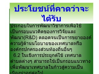 6.1 ในเชิงวิชาการ สามารถนำผลการวิจัยเป็นกรอบแนวคิดเชิงทฤษฎีขององค์ประกอบในการพัฒนาวิชาการเพื่อใช้เป็นกรอบแนวคิดของการวิจัยและพัฒนา ( R&D )  ตลอดจนเป็นการขยายองค์ความรู้ด้านนโยบายของเทศบาลหรือองค์กรปกครองส่วนท้องถิ่นอื่นๆ   6.2  ในเชิงการประยุกต์ใช้ เทศบาลตำบลต่างๆ สามารถใช้เป็นกรอบแนวทางเพื่อพัฒนาเทศบาลในก้าวสู่ความเป็นเมืองน่าอยู่ต่อไป ประโยชน์ที่คาดว่าจะได้รับ 