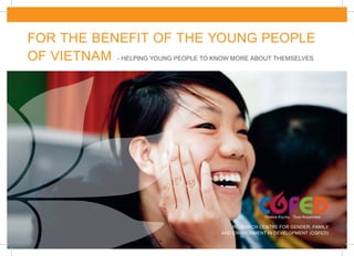FOR THE BENEFIT OF THE YOUNG PEOPLE
OF VIETNAM - HELPING YOUNG PEOPLE TO KNOW MORE ABOUT THEMSELVES




                                              RESEARCH CENTRE FOR GENDER, FAMILY
                                          AND ENVIRONMENT IN DEVELOPMENT (CGFED)
 