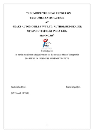 1
“A SUMMER TRAINING REPORT ON
CUSTOMER SATISFACTION
AT
PEAKS AUTOMOBILES PVT LTD. AUTHORISED DEALER
OF MARUTI SUZUKI INDIA LTD.
SRINAGAR”
Submitted to
in partial fulfillment of requirement for the awarded Master’s Degree in
MASTERS IN BUSINESS ADMINISTRATION
Submitted by:- Submitted to:-
SATNAM SINGH
 