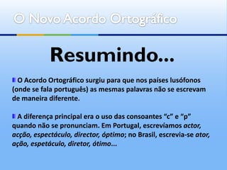 Resumindo...
  O Acordo Ortográfico surgiu para que nos países lusófonos
(onde se fala português) as mesmas palavras não se escrevam
de maneira diferente.

 A diferença principal era o uso das consoantes “c” e “p”
quando não se pronunciam. Em Portugal, escrevíamos actor,
acção, espectáculo, director, óptimo; no Brasil, escrevia-se ator,
ação, espetáculo, diretor, ótimo...
 