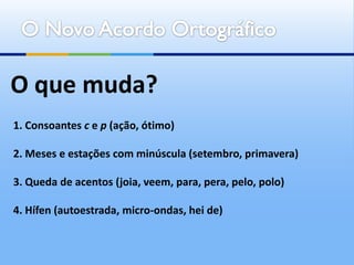 O que muda?
1. Consoantes c e p (ação, ótimo)

2. Meses e estações com minúscula (setembro, primavera)

3. Queda de acentos (joia, veem, para, pera, pelo, polo)

4. Hífen (autoestrada, micro-ondas, hei de)
 