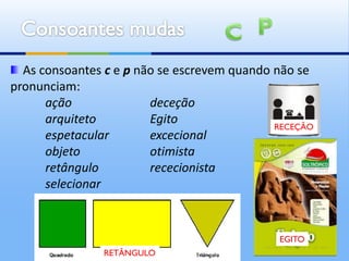 As consoantes c e p não se escrevem quando não se
pronunciam:
      ação              deceção
      arquiteto         Egito                RECEÇÃO
      espetacular       excecional
      objeto            otimista
      retângulo         rececionista
      selecionar


                                              EGITO
                RETÂNGULO
 