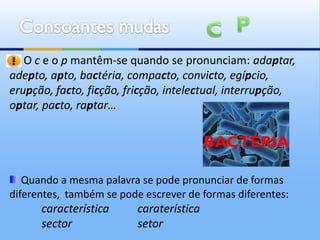 O c e o p mantêm-se quando se pronunciam: adaptar,
adepto, apto, bactéria, compacto, convicto, egípcio,
erupção, facto, ficção, fricção, intelectual, interrupção,
optar, pacto, raptar…


                                          BACTÉRIA

   Quando a mesma palavra se pode pronunciar de formas
diferentes, também se pode escrever de formas diferentes:
      característica      caraterística
      sector              setor
 