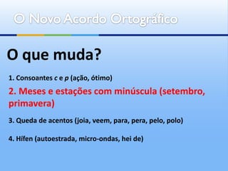 O que muda?
1. Consoantes c e p (ação, ótimo)
2. Meses e estações com minúscula (setembro,
primavera)
3. Queda de acentos (joia, veem, para, pera, pelo, polo)

4. Hífen (autoestrada, micro-ondas, hei de)
 