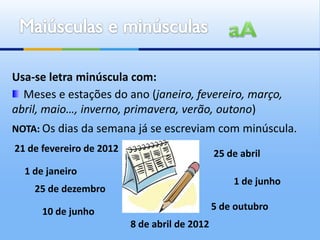 Usa-se letra minúscula com:
  Meses e estações do ano (janeiro, fevereiro, março,
abril, maio…, inverno, primavera, verão, outono)
NOTA: Os dias da semana já se escreviam com minúscula.
21 de fevereiro de 2012                        25 de abril
  1 de janeiro
                                                   1 de junho
    25 de dezembro

      10 de junho                              5 de outubro
                          8 de abril de 2012
 