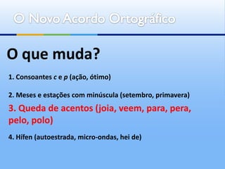 O que muda?
1. Consoantes c e p (ação, ótimo)

2. Meses e estações com minúscula (setembro, primavera)
3. Queda de acentos (joia, veem, para, pera,
pelo, polo)
4. Hífen (autoestrada, micro-ondas, hei de)
 