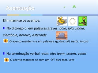 Eliminam-se os acentos:

  No ditongo oi em palavras graves: boia, joia, jiboia,
claraboia, heroico, asteroide
    O acento mantém-se em palavras agudas: dói, herói, lençóis


  Na terminação verbal -eem: eles leem, creem, veem
    O acento mantém-se com um “e”: eles têm, vêm
 