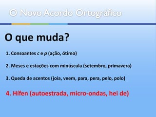 O que muda?
1. Consoantes c e p (ação, ótimo)

2. Meses e estações com minúscula (setembro, primavera)

3. Queda de acentos (joia, veem, para, pera, pelo, polo)


4. Hífen (autoestrada, micro-ondas, hei de)
 