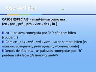 CASOS ESPECIAIS - mantém-se como era
(ex-, pós-, pré-, pró-, vice-, des-, in-)

  co- + palavra começada por “o”: não tem hífen
(cooperar)
  Com ex-, pós-, pré-, pró-, vice- usa-se sempre hífen (ex-
-marido, pós-guerra, pré-requisito, vice-presidente)
  Depois de des- e in-, as palavras começadas por “h”
perdem esta letra (desumano, inábil)
 