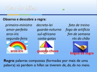 Observa e descobre a regra:
 primeiro-ministro   decreto-lei          fato de treino
 amor-perfeito       guarda-noturno     fogo de artifício
 arco-íris            sul-africano       fim de semana
 segunda-feira        conta-gotas           rés do chão


    arco-íris         guarda-chuva
                                           língua da sogra

Regra: palavras compostas (formadas por mais de uma
palavra) só perdem o hífen se tiverem de, da, do no meio.
 