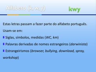 Estas letras passam a fazer parte do alfabeto português.
Usam-se em:
 Siglas, símbolos, medidas (WC, km)
 Palavras derivadas de nomes estrangeiros (darwinista)
 Estrangeirismos (browser, bullying, download, spray,
workshop)
 
