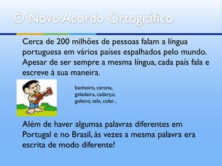 Cerca de 200 milhões de pessoas falam a língua
portuguesa em vários países espalhados pelo mundo.
Apesar de ser sempre a mesma língua, cada país fala e
escreve à sua maneira.
               banheiro, carona,
               geladeira, cadarço,
               goleiro, tela, colar...



Além de haver algumas palavras diferentes em
Portugal e no Brasil, às vezes a mesma palavra era
escrita de modo diferente!
 