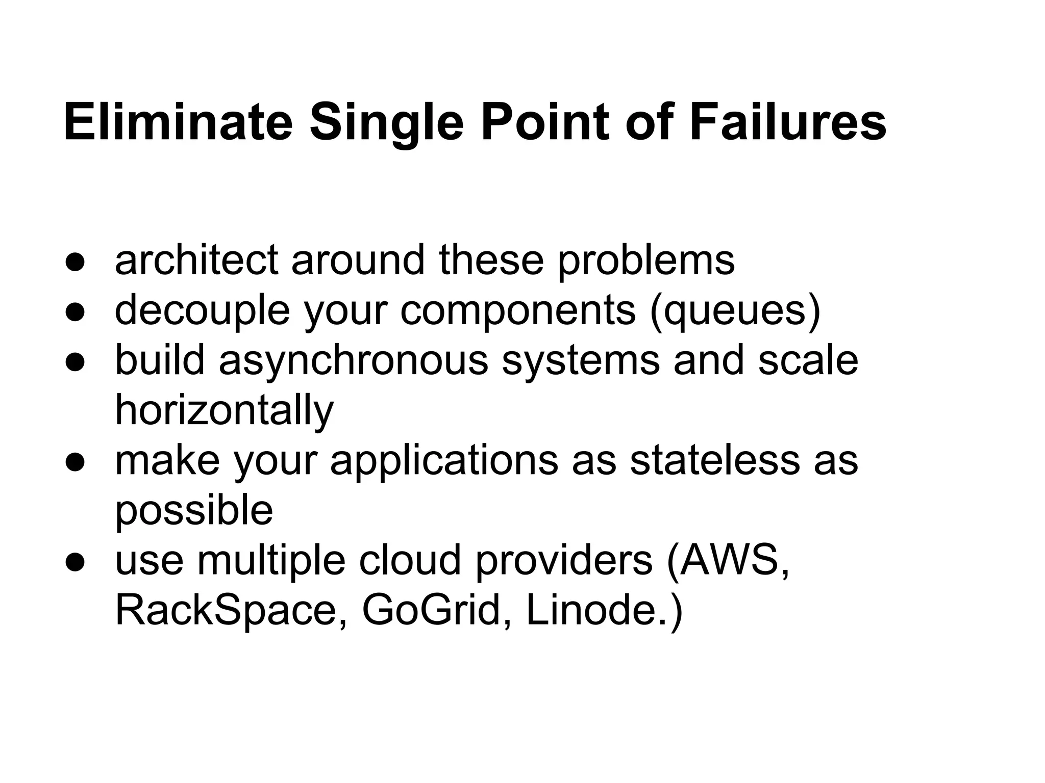 Eliminate Single Point of Failures

● architect around these problems
● decouple your components (queues)
● build asynchronous systems and scale
  horizontally
● make your applications as stateless as
  possible
● use multiple cloud providers (AWS,
  RackSpace, GoGrid, Linode.)
 