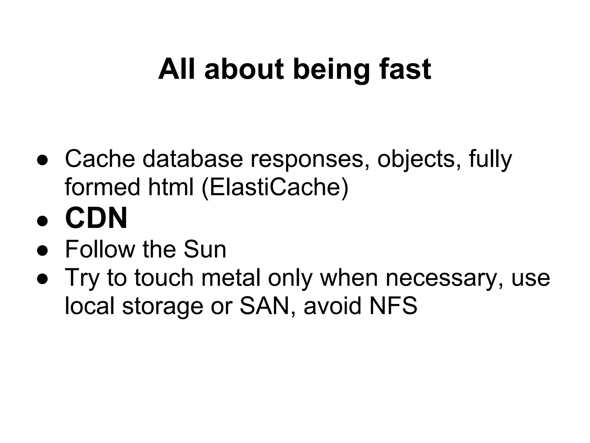 All about being fast

● Cache database responses, objects, fully
  formed html (ElastiCache)
● CDN
● Follow the Sun
● Try to touch metal only when necessary, use
  local storage or SAN, avoid NFS
 