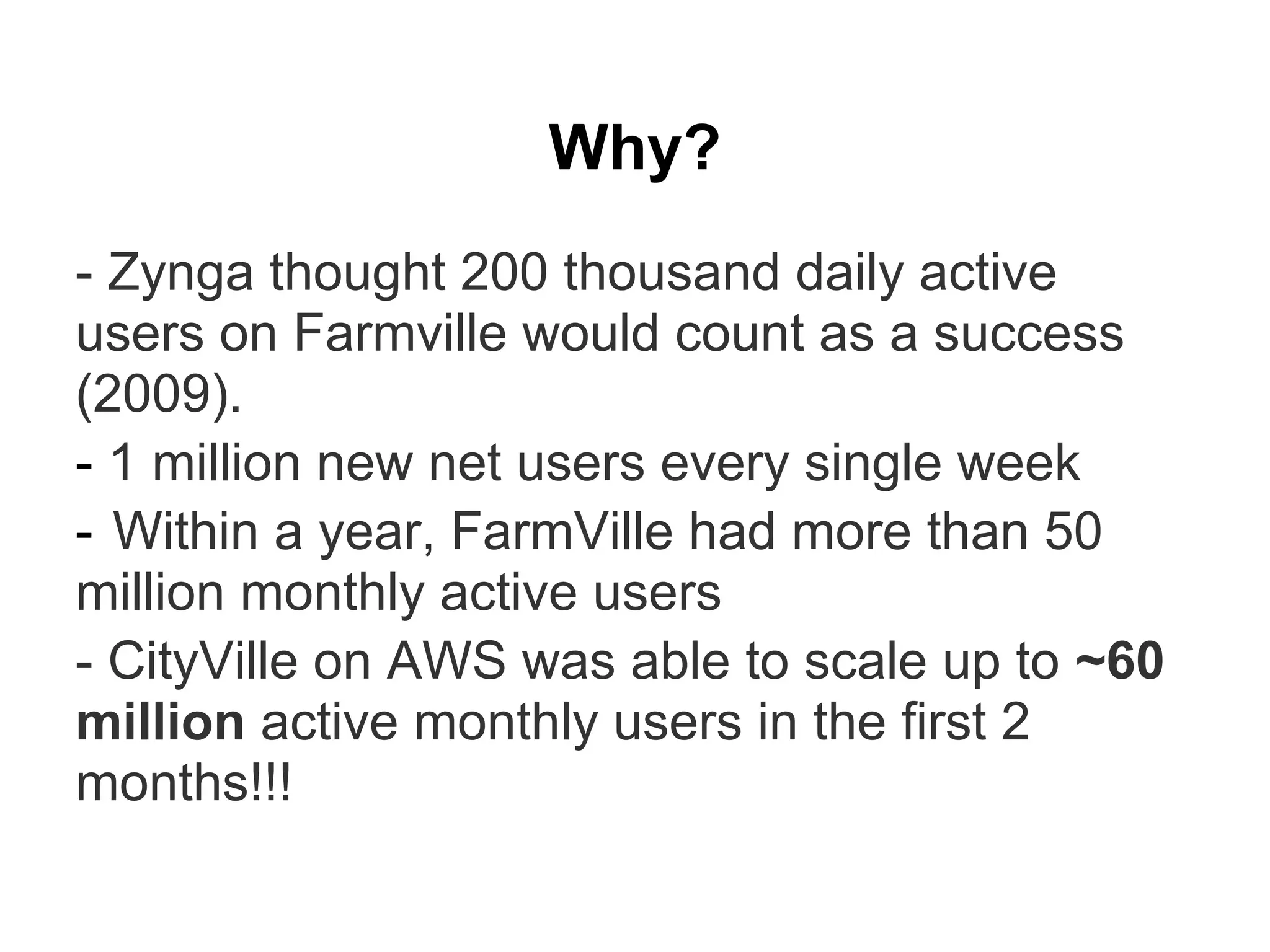 Why?
- Zynga thought 200 thousand daily active
users on Farmville would count as a success
(2009).
- 1 million new net users every single week
- Within a year, FarmVille had more than 50
million monthly active users
- CityVille on AWS was able to scale up to ~60
million active monthly users in the first 2
months!!!
 