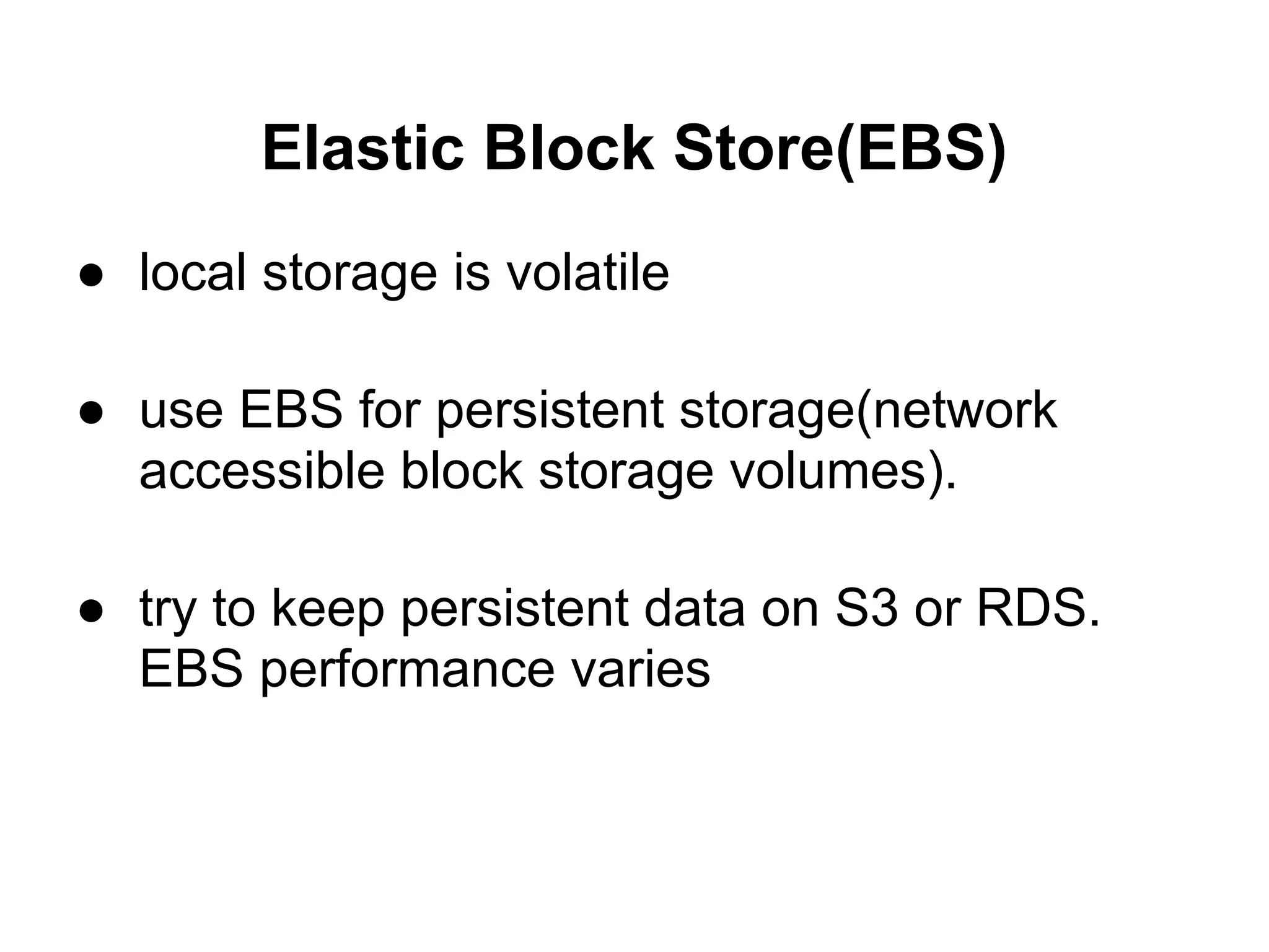 Elastic Block Store(EBS)
● local storage is volatile

● use EBS for persistent storage(network
  accessible block storage volumes).

● try to keep persistent data on S3 or RDS.
  EBS performance varies
 