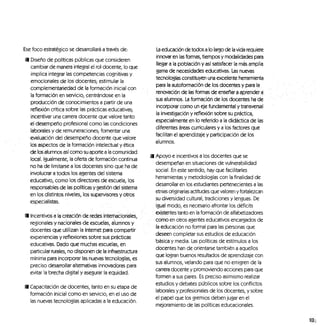 Ese foco estratégico se desarrollará a través de:
fl Diseño de políticas públicas que consideren
cambiar de manera integral el rol docente, lo que
implica integrar las competencias cognitivas y
emocionales de los docentes,- estimular la
complementariedad de la formación inicial con
la formación en servicio, centrándose en la
producción de conocimientos a partir de una
reflexión crítica sobre las prácticas educativas,-
incentivar una carrera docente que valore tanto
el desempeño profesional como las condiciones
laborales y de remuneraciones; fomentar una
evaluación del desempeño docente que valore
los aspectos de la formación intelectual y ética
de los alumnos así como su aporte a la comunidad
local. Igualmente, la oferta de formación continua
no ha de limitarse a los docentes sino que ha de
involucrar a todos los agentes del sistema
educativo, como los directores de escuela, los
responsables de las políticas y gestión del sistema
en los distintos niveles, los supervisores y otros
especialistas. , ,
• Incentivos a la creación de redesintemacioriáles,
regionales y nacionales de escuelas, alumnos y
docentes que utilizan la Internet para compartir
experiencias y reflexiones sobre sus prácticas
educativas. Dado que muchas escuelas, en
particular rurales, no disponen de la infraestructura
mínima para incorporar las nuevas tecnologías, es
preciso desarrollar alternativas innovadoras para
evitar la brecha digital y asegurar la equidad.
9 Capacitación de docentes, tanto en su etapa de
formación inicial como en servicio, en el uso de
las nuevas tecnologías aplicadas a la educación.
La educación de todos a lo largo de la vida requiere
innovar en las formas, tiempos y modalidades para
llegar a la población y así satisfacer la más amplia
gama de necesidades educativas. Las nuevas
tecnologías constituyen una excelente herramienta
para la autofofmadón de los docentes y para la
renovación dé las formas ele enseñará aprender a
sus alumnos. La formación de los docentes ha de
incorporar como un eje fundamental y transversal
la investigación y reflexión sobre su práctica,
especialmente en lo referido a la didáctica de las
diferentes áreas curriculares y a los factores que
facilitan el aprendizaje y participación de los
alumnos.
Apoyo e incentivos a los docentes que se
desempeñan en situaciones de vulnerabilidad
social. En este sentido, hay que facilitarles
herramientas y metodologías con la finalidad de
desarrollar en los estudiantes pertenecientes a las
etnias originarias actitudes que valoren y fortalezcan
su diversidad cultural, tradiciones y lenguas. De
igual modo, es necesario afrontar los déficits
'existentes tanto en la formación de alfabetizadores
como en otros agentes educativos encargados de
la educación no formal para las personas que
deseen completar sus estudios de educación
básica y media. Las políticas de estímulos a los
docentes han de orientarse también a aquellos
que logran buenos resultados de aprendizaje con
sus alumnos, velando para que no emigren de la
carrera docente y promoviendo acciones para que
formen a sus pares. Es preciso asimismo realizar
estudios y debates públicos sobre los conflictos
laborales y profesionales de los docentes, y sobre
el papel que los gremios deben jugar en el
mejoramiento de las políticas educacionales.
 