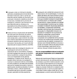 I Es necesario contar con información relevante,
significativa y actualizada para la toma de decisiones
razonada en educación, para lo cual hay que
desarrollar sistemas integrales de información que
contemplen indicadores y estadísticas educativas,
innovaciones y resultados de los procesos de
investigación y evaluación. Esta información ha de
estar disponible para ser utilizada por los
responsables de las políticas educativas, los equipos
directivos, los docentes, y los formadores de los
docentes.
I Construcción de un conjunto amplio de indicadores
que sirvan para tomar decisiones de políticas
educativas basadas en necesidades reales y con
visión de largo plazo, y para la rendición de cuentas
de los distintos responsables de la educación. Esta
información también ha de servir para la toma de
decisiones en las escuelas, por lo que ha de estar
disponible para los equipos directivos y docentes.
I Fortalecimiento de la investigación educativa, con
la participación activa de los docentes, y
diseminación de los conocimientos y resultados
de dichas investigaciones para que se consideren,
tanto en la definición y evaluación de políticas,
como en el mejoramiento de las prácticas
pedagógicas y la gestión escolar. Para ello, es
necesario ofrecer estímulos a la investigación e
incentivar la colaboración entre las universidades,
los centros académicos y las instituciones educativas,
para que las investigaciones ayuden a mejorar la
gestión escolar y las prácticas educativas. Es preciso
sistematizar, evaluar, y difundir experiencias
innovadoras para que los docentes compartan,
discutan y aprendan de dichas experiencias.
9 La evaluación de la calidad de la educación ha de
estar al servicio de los aprendizajes y no sólo a la
gestión del sistema. Esto implica introducir cambios
en el enfoque de los sistemas de evaluación de
forma que consideren la evaluación de aprendizajes
en sentido amplio y la influencia del contexto
socioeconómico, cultural y educativo en lacalidad
•.. de los aprendizajes. Es preciso que los, modelos ,
. "• •' consideren la evaluación de proceses ademes ele ;
- :•' los resultados, y la apreciación que, familias,' , :
,
!• docentes y alumnos tienen de su educación y de
las escuelas, Es indispensable involucrar a los
docentes en la evaluación de los procesos de
enseñanza y aprendizaje, proporcionando
instrumentos sencillos que le sirvan para
comprender cómo se desarrollan dichos procesos
e introducir las modificaciones necesarias. Desde
el punto de vista de la gestión, la evaluación ha
de tener como finalidad identificar los recursos y
ayudas que requiere cada escuela para promover
el pleno aprendizaje y participación de sus
alumnos, más que comparar escuelas entre sí.
Foco en: la responsabilidad social por la educación
para generar compromisos con su desarrollo y
resultados.
Partiendo de la premisa que el Estado es el responsable
primario de la educación, las políticas públicas han
de orientarse a que tanto el sistema educativo como
la comunidad se responsabilicen por la educación
nacional. Para ello, las políticas educativas deben
integrar las diversas miradas de la ciudadanía sobre
la realidad nacional, lo cual no se puede lograr si la
comunidad no tiene canales a través de los cuales
pueda expresar su opinión acerca del sentido y de
m
 