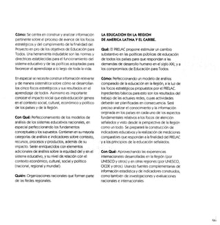 Cómo: Se centra en construir1
/analizar información
pertinente sobre el proceso de avance de los focos
estratégicos y del cumplimiento de la finalidad del
Proyecto en pro de los objetivos de Educación para
Todos. Una herramienta indudable son las normas y
directrices establecidas para el funcionamiento del
sistema educativo y de las políticas adoptadas para
favorecer el aprendizaje a lo largo de toda la vida.
En especial se necesita construir información relevante
y de manera sistemática sobre cómo se desarrollan
los cinco focos estratégicos y sus resultados en el
aprendizaje de todos. Asimismo es importante
conocer el impacto social que esta educación genera
en el contexto social, cultural, económico y político
de los países y de la Región.
Con Qué: Perfeccionamiento de los modelos de
análisis de los sistemas educativos nacionales, en
especial perfeccionando los fundamentos
conceptuales y los supuestos. Contienen en su mayoría
categorías de análisis e indicadores sobre contexto,
recursos, procesos y productos, además de su
impacto. Serán enriquecidos con elementos ...
adicionales de análisis:sobre la equidad del y eh el
sistema educativo, y su nivel de relación con el
contexto económico, cultural, social,y político
(nacional, regional y mundial):
Quién: Organizaciones nacionales que forman parte
de las Redes regionales.
LA EDUCACIÓN EN LA REGIÓN
DE AMERICA LATINA Y EL CARIBE.
Qué: El PRELAC propone estimular un cambio
substantivo en las políticas públicas de educación
de todos los países para que respondan a las
demandas de desarrollo humano en el siglo XXI, ya
los compromisos de Educación para Todos,
Cómo: Perfeccionando un modelo de análisis
comparado de la educación en la Región, a la luz de
los focos estratégicos propuestos por el PRELAC.
Ingredientes básicos para esto son los resultados del
trabajo de las actuales redes, cuyas actividades
deberán ser planificadas en consecuencia. Será
preciso analizar el conocimiento y la información
originada en los países en cada uno de los aspectos
fundamentales relativos a los focos de atención
señalados y visto desde la perspectiva de la Región
como un todo. Se preparará la construcción de
indicadores educativos y la realización de mediciones
comparables que respondan a la finalidad del PRELAC
ya los principios de la educación señalados.
Con.Qué: Aprovechando las experiencias
internacionales desarrolladas en la Región (por
UNESCO y otros) y en otras regiones (por UNESCO,
OCDE y otros). Usando fuentes complementarias de
información estadística y de indicadores construidos,
como también de investigaciones y evaluaciones
nacionales e internacionales.
 