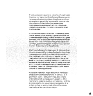 4. Todo esfuerzo de mejoramiento educativo en la región debe
fortalecerse con la potenciación de las capacidades y recursos
humanos y materiales disponibles en los países, promoviendo
los mecanismos que permitan la cooperación horizontal entre
ellos y el apoyo efectivo de las diferentes agencias y
organizaciones internacionales, el cual debe estar dirigido
principalmente en la dirección de los focos estratégicos del
Proyecto Regional.-
5, Los principales empeños en recursos y colaboración deben
priorizar la formación del docente y su profesionalización con,
un tratamiento integral. Este sigue siendo un factor clave,y urgente
de nuestros países. Es preciso elevar paulatinamente la formación
•dócéDte.infcíalfiasta alcanzardemanera generaltzada el nivel -"•/
•Juniversitario,; partfeulárwte'nte
' experiencias cc^^erríple^^e mébpd^' ajüstadosa;nuestó^; /"
-realidades, con;et uso de la^radió,:la felevisl^:yd^'otrc«íec;ursc«;
••" aWeancé de;riLiestra's éepnomíés, deberj sér:ápfovechadas. para
reducir jos, índices de analfabetismo éh dríco^nos y erradicarlos
éc cfiéz años, para! lo cual los Ministros de Educación deberán ,
coordinar los esfuerzos pertinentes. , , ,„ ';
7. El cuidado y desarrollo integral de la primera infancia con
enfoques centrados fundamentalmente en la familia y en el
generalizado acceso a la educación inicial, debe ser pilar
fundamental de toda buena educación, para ello se deben
incrementar los programas educativos para la atención a la infancia
de cero a seis años, con una participación protagónica de la
familia y con base en la comunidad, utilizando las mejores
experiencias del área y ampliar su cobertura.
 