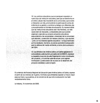 12. Los cambios educativos que se persiguen requieren un
nuevo tipo de institución educativa, para que se transforme en
el centro cultural más importante de la comunidad, que se abra
e interactúe con ella, promoviendo la participación activa de
la familia en su gestión y combine su trabajo con diferentes vías
y procedimientos no formales de educación. Es imprescindible
que las instituciones educativas sean más flexibles, con alta
capacidad de respuesta, y preparadas para que puedan
organizar y ejecutar sus propios proyectos educativos
resppndtendo a tas necesidades y diversidad efe; iacomunidad
que atienden, •construidos de itianera colectiva,y qué asuman
;'-rjtirito-con los restantes agentes/edusativo^ -la responsabilidad
porlosrebultados, A^irrtano, esiprecfsoaupeffer el p^úpuestp,
!•me^io ár^&i&íé,M ^
rm^lizadofy pótserKiádor de recurso,<m et desatrollo del
proyecto; estratésico para la regi¡6n.
El contenido del Proyecto Regional de Educación para América Latina y el Caribe, expresa
el sentir de los millones de mujeres y hombres que anhelantes esperan un futuro mejor
para sus hijos y sus pueblos, en la conciencia de que sólo la educación nos hará
verdaderamente libres.
La Habana, 16 noviembre del 2002.
 