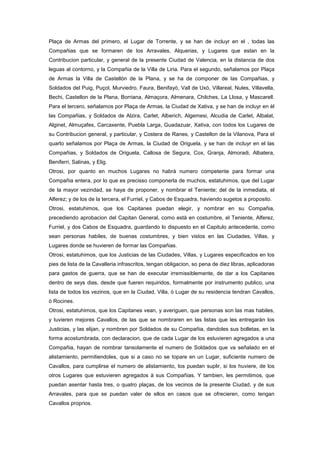 Plaça de Armas del primero, el Lugar de Torrente, y se han de incluyr en el , todas las
Compañias que se formaren de los Arravales, Alquerias, y Lugares que estan en la
Contribucion particular, y general de la presente Ciudad de Valencia, en la distancia de dos
leguas al contorno, y la Compañia de la Villa de Liria. Para el segundo, señalamos por Plaça
de Armas la Villa de Castellón de la Plana, y se ha de componer de las Compañias, y
Soldados del Puig, Puçol, Murviedro, Faura, Benifayò, Vall de Uxò, Villareal, Nules, Villavella,
Bechi, Castellon de la Plana, Borriana, Almaçora, Almenara, Chilches, La Llosa, y Mascarell.
Para el tercero, señalamos por Plaça de Armas, la Ciudad de Xativa, y se han de incluyr en èl
las Compañias, y Soldados de Alzira, Carlet, Alberich, Algemesi, Alcudia de Carlet, Albalat,
Alginet, Almuçafes, Carcaxente, Puebla Larga, Guadazuar, Xativa, con todos los Lugares de
su Contribucion general, y particular, y Costera de Ranes, y Castellon de la Vilanova, Para el
quarto señalamos por Plaça de Armas, la Ciudad de Origuela, y se han de incluyr en el las
Compañias, y Soldados de Origuela, Callosa de Segura, Cox, Granja, Almoradi, Albatera,
Beniferri, Salinas, y Elig.
Otrosi, por quanto en muchos Lugares no habrà numero competente para formar una
Compañia entera, por lo que es precisso componerla de muchos, estatuhimos, que del Lugar
de la mayor vezindad, se haya de proponer, y nombrar el Teniente; del de la inmediata, el
Alferez; y de los de la tercera, el Furriel, y Cabos de Esquadra, haviendo sugetos a proposito.
Otrosi, estatuhimos, que los Capitanes puedan elegir, y nombrar en su Compañia,
precediendo aprobacion del Capitan General, como està en costumbre, el Teniente, Alferez,
Furriel, y dos Cabos de Esquadra, guardando lo dispuesto en el Capitulo antecedente, como
sean personas habiles, de buenas costumbres, y bien vistos en las Ciudades, Villas, y
Lugares donde se huvieren de formar las Compañias.
Otrosi, estatuhimos, que los Justicias de las Ciudades, Villas, y Lugares especificados en los
pies de lista de la Cavalleria infrascritos, tengan obligacion, so pena de diez libras, aplicadoras
para gastos de guerra, que se han de executar irremissiblemente, de dar a los Capitanes
dentro de seys dias, desde que fueren requiridos, formalmente por instrumento publico, una
lista de todos los vezinos, que en la Ciudad, Villa, ó Lugar de su residencia tendran Cavallos,
ò Rocines.
Otrosi, estatuhimos, que los Capitanes vean, y averiguen, que personas son las mas habiles,
y tuvieren mejores Cavallos, de las que se nombraren en las listas que les entregaràn los
Justicias, y las elijan, y nombren por Soldados de su Compañia, dandoles sus bolletas, en la
forma acostumbrada, con declaracion, que de cada Lugar de los estuvieren agregados a una
Compañia, hayan de nombrar tansolamente el numero de Soldados que va señalado en el
alistamiento, permitiendoles, que si a caso no se topare en un Lugar, suficiente numero de
Cavallos, para cumplirse el numero de alistamiento, los puedan suplir, si los huviere, de los
otros Lugares que estuvieren agregados à sus Compañias. Y tambien, les permitimos, que
puedan asentar hasta tres, o quatro plaças, de los vecinos de la presente Ciudad, y de sus
Arravales, para que se puedan valer de ellos en casos que se ofrecieren, como tengan
Cavallos proprios.

 