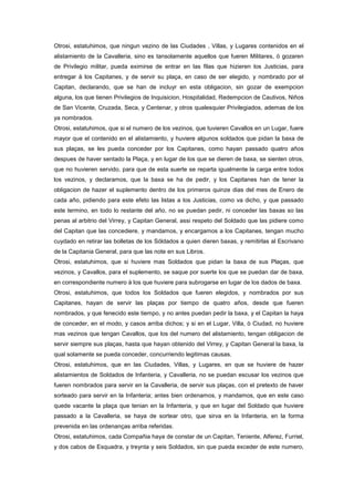 Otrosi, estatuhimos, que ningun vezino de las Ciudades , Villas, y Lugares contenidos en el
alistamiento de la Cavalleria, sino es tansolamente aquellos que fueren Militares, ò gozaren
de Privilegio militar, pueda eximirse de entrar en las filas que hizieren los Justicias, para
entregar à los Capitanes, y de servir su plaça, en caso de ser elegido, y nombrado por el
Capitan, declarando, que se han de incluyr en esta obligacion, sin gozar de exempcion
alguna, los que tienen Privilegios de Inquisicion, Hospitalidad, Redempcion de Cautivos, Niños
de San Vicente, Cruzada, Seca, y Centenar, y otros qualesquier Privilegiados, ademas de los
ya nombrados.
Otrosi, estatuhimos, que si el numero de los vezinos, que tuvieren Cavallos en un Lugar, fuere
mayor que el contenido en el alistamiento, y huviere algunos soldados que pidan la baxa de
sus plaças, se les pueda conceder por los Capitanes, como hayan passado quatro años
despues de haver sentado la Plaça, y en lugar de los que se dieren de baxa, se sienten otros,
que no huvieren servido, para que de esta suerte se reparta igualmente la carga entre todos
los vezinos, y declaramos, que la baxa se ha de pedir, y los Capitanes han de tener la
obligacion de hazer el suplemento dentro de los primeros quinze dias del mes de Enero de
cada año, pidiendo para este efeto las listas a los Justicias, como va dicho, y que passado
este termino, en todo lo restante del año, no se puedan pedir, ni conceder las baxas so las
penas al arbitrio del Virrey, y Capitan General, assi respeto del Soldado que las pidiere como
del Capitan que las concediere, y mandamos, y encargamos a los Capitanes, tengan mucho
cuydado en retirar las bolletas de los Sóldados a quien dieren baxas, y remitirlas al Escrivano
de la Capitania General, para que las note en sus Libros.
Otrosi, estatuhimos, que si huviere mas Soldados que pidan la baxa de sus Plaças, que
vezinos, y Cavallos, para el suplemento, se saque por suerte los que se puedan dar de baxa,
en correspondiente numero à los que huviere para subrogarse en lugar de los dados de baxa.
Otrosi, estatuhimos, que todos los Soldados que fueren elegidos, y nombrados por sus
Capitanes, hayan de servir las plaças por tiempo de quatro años, desde que fueren
nombrados, y que fenecido este tiempo, y no antes puedan pedir la baxa, y el Capitan la haya
de conceder, en el modo, y casos arriba dichos; y si en el Lugar, Villa, ò Ciudad, no huviere
mas vezinos que tengan Cavallos, que los del numero del alistamiento, tengan obligacion de
servir siempre sus plaças, hasta que hayan obtenido del Virrey, y Capitan General la baxa, la
qual solamente se pueda conceder, concurriendo legitimas causas.
Otrosi, estatuhimos, que en las Ciudades, Villas, y Lugares, en que se huviere de hazer
alistamientos de Soldados de Infanteria, y Cavalleria, no se puedan escusar los vezinos que
fueren nombrados para servir en la Cavalleria, de servir sus plaças, con el pretexto de haver
sorteado para servir en la Infanteria; antes bien ordenamos, y mandamos, que en este caso
quede vacante la plaça que tenian en la Infanteria, y que en lugar del Soldado que huviere
passado a la Cavalleria, se haya de sortear otro, que sirva en la Infanteria, en la forma
prevenida en las ordenanças arriba referidas.
Otrosi, estatuhimos, cada Compañia haya de constar de un Capitan, Teniente, Alferez, Furriel,
y dos cabos de Esquadra, y treynta y seis Soldados, sin que pueda exceder de este numero,

 