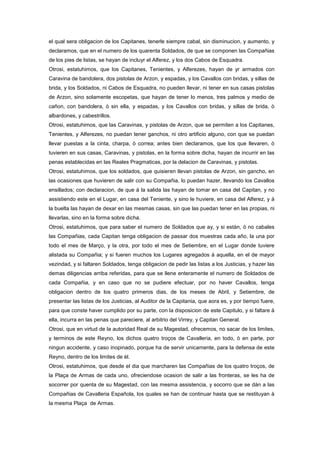 el qual sera obligacion de los Capitanes, tenerle siempre cabal, sin disminucion, y aumento, y
declaramos, que en el numero de los quarenta Soldados, de que se componen las Compañias
de los pies de listas, se hayan de incluyr el Alferez, y los dos Cabos de Esquadra.
Otrosi, estatuhimos, que los Capitanes, Tenientes, y Alferezes, hayan de yr armados con
Caravina de bandolera, dos pistolas de Arzon, y espadas, y los Cavallos con bridas, y sillas de
brida, y los Soldados, ni Cabos de Esquadra, no pueden llevar, ni tener en sus casas pistolas
de Arzon, sino solamente escopetas, que hayan de tener lo menos, tres palmos y medio de
cañon, con bandolera, ò sin ella, y espadas, y los Cavallos con bridas, y sillas de brida, ò
albardones, y cabestrillos.
Otrosi, estatuhimos, que las Caravinas, y pistolas de Arzon, que se permiten a los Capitanes,
Tenientes, y Alferezes, no puedan tener ganchos, ni otro artificio alguno, con que se puedan
llevar puestas a la cinta, charpa, ò correa; antes bien declaramos, que los que llevaren, ò
tuvieren en sus casas, Caravinas, y pistolas, en la forma sobre dicha, hayan de incurrir en las
penas establecidas en las Reales Pragmaticas, por la delacion de Caravinas, y pistolas.
Otrosi, estatuhimos, que los soldados, que quisieren llevan pistolas de Arzon, sin gancho, en
las ocasiones que huvieren de salir con su Compañia, lo puedan hazer, llevando los Cavallos
ensillados; con declaracion, de que à la salida las hayan de tomar en casa del Capitan, y no
assistiendo este en el Lugar, en casa del Teniente, y sino le huviere, en casa del Alferez, y à
la buelta las hayan de dexar en las mesmas casas, sin que las puedan tener en las propias, ni
llevarlas, sino en la forma sobre dicha.
Otrosi, estatuhimos, que para saber el numero de Soldados que ay, y si estàn, ò no cabales
las Compañias, cada Capitan tenga obligacion de passar dos muestras cada año, la una por
todo el mes de Março, y la otra, por todo el mes de Setiembre, en el Lugar donde tuviere
alistada su Compañia; y si fueren muchos los Lugares agregados à aquella, en el de mayor
vezindad, y si faltaren Soldados, tenga obligacion de pedir las listas a los Justicias, y hazer las
demas diligencias arriba referidas, para que se llene enteramente el numero de Soldados de
cada Compañia, y en caso que no se pudiere efectuar, por no haver Cavallos, tenga
obligacion dentro de los quatro primeros dias, de los meses de Abril, y Setiembre, de
presentar las listas de los Justicias, al Auditor de la Capitania, que aora es, y por tiempo fuere,
para que conste haver cumplido por su parte, con la disposicion de este Capitulo, y si faltare à
ella, incurra en las penas que pareciere, al arbitrio del Virrey, y Capitan General.
Otrosi, que en virtud de la autoridad Real de su Magestad, ofrecemos, no sacar de los limites,
y terminos de este Reyno, los dichos quatro troços de Cavalleria, en todo, ò en parte, por
ningun accidente, y caso inopinado, porque ha de servir unicamente, para la defensa de este
Reyno, dentro de los limites de èl.
Otrosi, estatuhimos, que desde el dia que marcharen las Compañias de los quatro troços, de
la Plaça de Armas de cada uno, ofreciendose ocasion de salir a las fronteras, se les ha de
socorrer por quenta de su Magestad, con las mesma assistencia, y socorro que se dàn a las
Compañias de Cavalleria Española, los quales se han de continuar hasta que se restituyan à
la mesma Plaça de Armas.

 