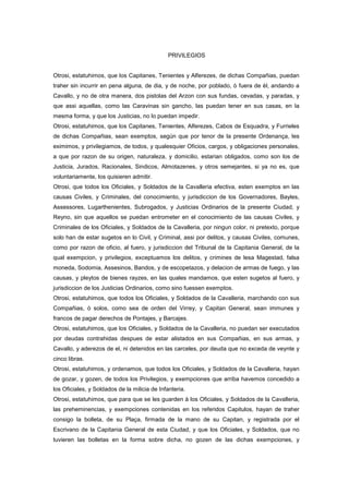 PRIVILEGIOS

Otrosi, estatuhimos, que los Capitanes, Tenientes y Alferezes, de dichas Compañias, puedan
traher sin incurrir en pena alguna, de dia, y de noche, por poblado, ò fuera de èl, andando a
Cavallo, y no de otra manera, dos pistolas del Arzon con sus fundas, cevadas, y paradas, y
que assi aquellas, como las Caravinas sin gancho, las puedan tener en sus casas, en la
mesma forma, y que los Justicias, no lo puedan impedir.
Otrosi, estatuhimos, que los Capitanes, Tenientes, Alferezes, Cabos de Esquadra, y Furrieles
de dichas Compañias, sean exemptos, según que por tenor de la presente Ordenança, les
eximimos, y privilegiamos, de todos, y qualesquier Oficios, cargos, y obligaciones personales,
a que por razon de su origen, naturaleza, y domicilio, estarian obligados, como son los de
Justicia, Jurados, Racionales, Sindicos, Almotazenes, y otros semejantes, si ya no es, que
voluntariamente, los quisieren admitir.
Otrosi, que todos los Oficiales, y Soldados de la Cavalleria efectiva, esten exemptos en las
causas Civiles, y Criminales, del conocimiento, y jurisdiccion de los Governadores, Bayles,
Assessores, Lugarthenientes, Subrogados, y Justicias Ordinarios de la presente Ciudad, y
Reyno, sin que aquellos se puedan entrometer en el conocimiento de las causas Civiles, y
Criminales de los Oficiales, y Soldados de la Cavalleria, por ningun color, ni pretexto, porque
solo han de estar sugetos en lo Civil, y Criminal, assi por delitos, y causas Civiles, comunes,
como por razon de oficio, al fuero, y jurisdiccion del Tribunal de la Capitania General, de la
qual exempcion, y privilegios, exceptuamos los delitos, y crimines de lesa Magestad, falsa
moneda, Sodomia, Assesinos, Bandos, y de escopetazos, y delacion de armas de fuego, y las
causas, y pleytos de bienes rayzes, en las quales mandamos, que esten sugetos al fuero, y
jurisdiccion de los Justicias Ordinarios, como sino fuessen exemptos.
Otrosi, estatuhimos, que todos los Oficiales, y Soldados de la Cavalleria, marchando con sus
Compañias, ò solos, como sea de orden del Virrey, y Capitan General, sean immunes y
francos de pagar derechos de Pontajes, y Barcajes.
Otrosi, estatuhimos, que los Oficiales, y Soldados de la Cavalleria, no puedan ser executados
por deudas contrahidas despues de estar alistados en sus Compañias, en sus armas, y
Cavallo, y aderezos de el, ni detenidos en las carceles, por deuda que no exceda de veynte y
cinco libras.
Otrosi, estatuhimos, y ordenamos, que todos los Oficiales, y Soldados de la Cavalleria, hayan
de gozar, y gozen, de todos los Privilegios, y exempciones que arriba havemos concedido a
los Oficiales, y Soldados de la milicia de Infanteria.
Otrosi, estatuhimos, que para que se les guarden à los Oficiales, y Soldados de la Cavalleria,
las preheminencias, y exempciones contenidas en los referidos Capitulos, hayan de traher
consigo la bolleta, de su Plaça, firmada de la mano de su Capitan, y registrada por el
Escrivano de la Capitania General de esta Ciudad, y que los Oficiales, y Soldados, que no
tuvieren las bolletas en la forma sobre dicha, no gozen de las dichas exempciones, y

 
